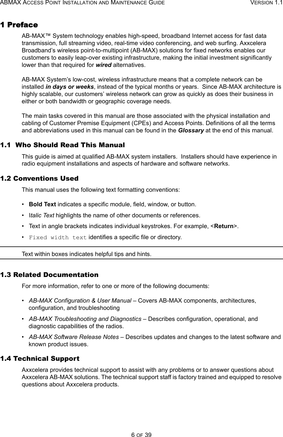 ABMAX ACCESS POINT INSTALLATION AND MAINTENANCE GUIDE VERSION 1.16 OF 391 PrefaceAB-MAX™ System technology enables high-speed, broadband Internet access for fast data transmission, full streaming video, real-time video conferencing, and web surfing. Axxcelera Broadband’s wireless point-to-multipoint (AB-MAX) solutions for fixed networks enables our customers to easily leap-over existing infrastructure, making the initial investment significantly lower than that required for wired alternatives. AB-MAX System’s low-cost, wireless infrastructure means that a complete network can be installed in days or weeks, instead of the typical months or years.  Since AB-MAX architecture is highly scalable, our customers’ wireless network can grow as quickly as does their business in either or both bandwidth or geographic coverage needs. The main tasks covered in this manual are those associated with the physical installation and cabling of Customer Premise Equipment (CPEs) and Access Points. Definitions of all the terms and abbreviations used in this manual can be found in the Glossary at the end of this manual. 1.1  Who Should Read This ManualThis guide is aimed at qualified AB-MAX system installers.  Installers should have experience in radio equipment installations and aspects of hardware and software networks.1.2 Conventions UsedThis manual uses the following text formatting conventions:•   Bold Text indicates a specific module, field, window, or button.•   Italic Text highlights the name of other documents or references.•   Text in angle brackets indicates individual keystrokes. For example, &lt;Return&gt;.•   Fixed width text identifies a specific file or directory.Text within boxes indicates helpful tips and hints.1.3 Related DocumentationFor more information, refer to one or more of the following documents: •   AB-MAX Configuration &amp; User Manual – Covers AB-MAX components, architectures, configuration, and troubleshooting •   AB-MAX Troubleshooting and Diagnostics – Describes configuration, operational, and diagnostic capabilities of the radios. •   AB-MAX Software Release Notes – Describes updates and changes to the latest software and known product issues. 1.4 Technical SupportAxxcelera provides technical support to assist with any problems or to answer questions about Axxcelera AB-MAX solutions. The technical support staff is factory trained and equipped to resolve questions about Axxcelera products.