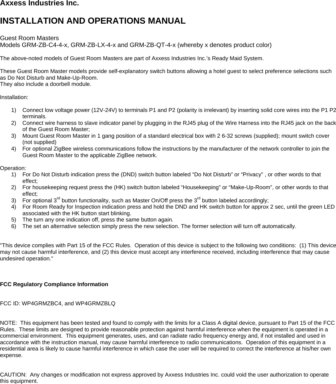 Axxess Industries Inc.  INSTALLATION AND OPERATIONS MANUAL  Guest Room Masters Models GRM-ZB-C4-4-x, GRM-ZB-LX-4-x and GRM-ZB-QT-4-x (whereby x denotes product color)  The above-noted models of Guest Room Masters are part of Axxess Industries Inc.’s Ready Maid System.  These Guest Room Master models provide self-explanatory switch buttons allowing a hotel guest to select preference selections such as Do Not Disturb and Make-Up-Room. They also include a doorbell module.  Installation:  1)  Connect low voltage power (12V-24V) to terminals P1 and P2 (polarity is irrelevant) by inserting solid core wires into the P1 P2 terminals. 2)  Connect wire harness to slave indicator panel by plugging in the RJ45 plug of the Wire Harness into the RJ45 jack on the back of the Guest Room Master; 3)  Mount Guest Room Master in 1 gang position of a standard electrical box with 2 6-32 screws (supplied); mount switch cover (not supplied) 4)  For optional ZigBee wireless communications follow the instructions by the manufacturer of the network controller to join the Guest Room Master to the applicable ZigBee network.  Operation: 1)  For Do Not Disturb indication press the (DND) switch button labeled “Do Not Disturb” or “Privacy” , or other words to that effect; 2)  For housekeeping request press the (HK) switch button labeled “Housekeeping” or “Make-Up-Room”, or other words to that effect; 3)  For optional 3rd button functionality, such as Master On/Off press the 3rd button labeled accordingly; 4)  For Room Ready for Inspection indication press and hold the DND and HK switch button for approx 2 sec, until the green LED associated with the HK button start blinking. 5)  The turn any one indication off, press the same button again. 6)  The set an alternative selection simply press the new selection. The former selection will turn off automatically.   &quot;This device complies with Part 15 of the FCC Rules.  Operation of this device is subject to the following two conditions:  (1) This device may not cause harmful interference, and (2) this device must accept any interference received, including interference that may cause undesired operation.&quot;    FCC Regulatory Compliance Information   FCC ID: WP4GRMZBC4, and WP4GRMZBLQ   NOTE:  This equipment has been tested and found to comply with the limits for a Class A digital device, pursuant to Part 15 of the FCC Rules.  These limits are designed to provide reasonable protection against harmful interference when the equipment is operated in a commercial environment.  This equipment generates, uses, and can radiate radio frequency energy and, if not installed and used in accordance with the instruction manual, may cause harmful interference to radio communications.  Operation of this equipment in a residential area is likely to cause harmful interference in which case the user will be required to correct the interference at his/her own expense.   CAUTION:  Any changes or modification not express approved by Axxess Industries Inc. could void the user authorization to operate this equipment.   