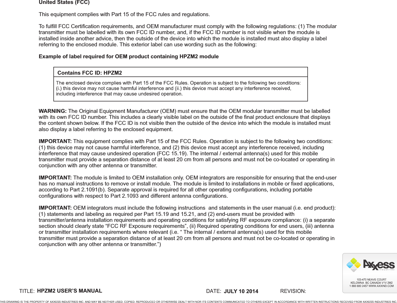 HPZM2 USER’S MANUAL  JULY 10 2014Contains FCC ID: HPZM2United States (FCC)This equipment complies with Part 15 of the FCC rules and regulations.To fulfill FCC Certification requirements, and OEM manufacturer must comply with the following regulations: (1) The modular transmitter must be labelled with its own FCC ID number, and, if the FCC ID number is not visible when the module is installed inside another advice, then the outside of the device into which the module is installed must also display a label referring to the enclosed module. This exterior label can use wording such as the following:Example of label required for OEM product containing HPZM2 moduleWARNING: The Original Equipment Manufacturer (OEM) must ensure that the OEM modular transmitter must be labelled with its own FCC ID number. This includes a clearly visible label on the outside of the final product enclosure that displays the content shown below. If the FCC ID is not visible then the outside of the device into which the module is installed must also display a label referring to the enclosed equipment.IMPORTANT: This equipment complies with Part 15 of the FCC Rules. Operation is subject to the following two conditions: (1) this device may not cause harmful interference, and (2) this device must accept any interference received, including interference that may cause undesired operation (FCC 15.19). The internal / external antenna(s) used for this mobile transmitter must provide a separation distance of at least 20 cm from all persons and must not be co-located or operating in conjunction with any other antenna or transmitter.IMPORTANT: The module is limited to OEM installation only. OEM integrators are responsible for ensuring that the end-user has no manual instructions to remove or install module. The module is limited to installations in mobile or fixed applications, according to Part 2.1091(b). Separate approval is required for all other operating configurations, including portable configurations with respect to Part 2.1093 and different antenna configurations.IMPORTANT: OEM integrators must include the following instructions  and statements in the user manual (i.e. end product): (1) statements and labeling as required per Part 15.19 and 15.21, and (2) end-users must be provided with transmitter/antenna installation requirements and operating conditions for satisfying RF exposure compliance: (i) a separate section should clearly state “FCC RF Exposure requirements”, (ii) Required operating conditions for end users, (iii) antenna or transmitter installation requirements where relevant (i.e. “ The internal / external antenna(s) used for this mobile transmitter must provide a separation distance of at least 20 cm from all persons and must not be co-located or operating in conjunction with any other antenna or transmitter.”)