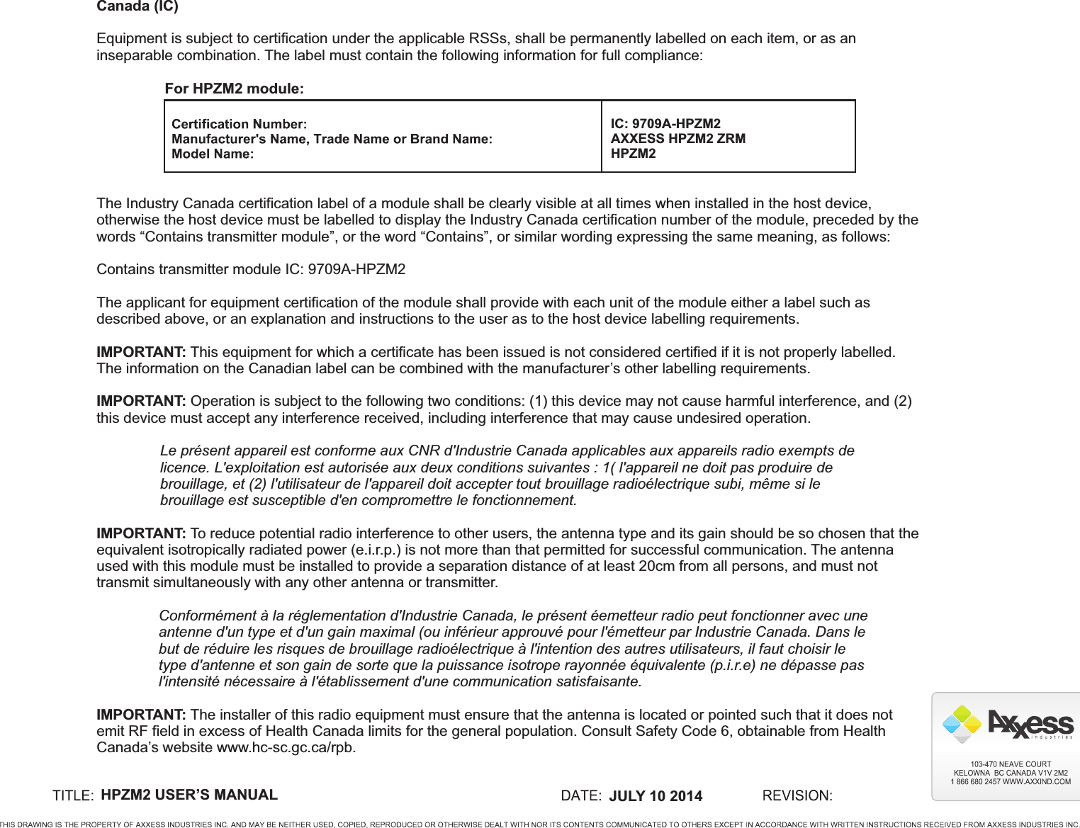 HPZM2 USER’S MANUAL  JULY 10 2014For HPZM2 module:IC: 9709A-HPZM2AXXESS HPZM2 ZRMHPZM2Canada (IC)Equipment is subject to certification under the applicable RSSs, shall be permanently labelled on each item, or as an inseparable combination. The label must contain the following information for full compliance:The Industry Canada certification label of a module shall be clearly visible at all times when installed in the host device, otherwise the host device must be labelled to display the Industry Canada certification number of the module, preceded by the words “Contains transmitter module”, or the word “Contains”, or similar wording expressing the same meaning, as follows:Contains transmitter module IC: 9709A-HPZM2The applicant for equipment certification of the module shall provide with each unit of the module either a label such as described above, or an explanation and instructions to the user as to the host device labelling requirements.IMPORTANT: This equipment for which a certificate has been issued is not considered certified if it is not properly labelled. The information on the Canadian label can be combined with the manufacturer’s other labelling requirements.IMPORTANT: Operation is subject to the following two conditions: (1) this device may not cause harmful interference, and (2) this device must accept any interference received, including interference that may cause undesired operation.Le présent appareil est conforme aux CNR d&apos;Industrie Canada applicables aux appareils radio exempts de licence. L&apos;exploitation est autorisée aux deux conditions suivantes : 1( l&apos;appareil ne doit pas produire de brouillage, et (2) l&apos;utilisateur de l&apos;appareil doit accepter tout brouillage radioélectrique subi, même si le brouillage est susceptible d&apos;en compromettre le fonctionnement.IMPORTANT: To reduce potential radio interference to other users, the antenna type and its gain should be so chosen that the equivalent isotropically radiated power (e.i.r.p.) is not more than that permitted for successful communication. The antenna used with this module must be installed to provide a separation distance of at least 20cm from all persons, and must not transmit simultaneously with any other antenna or transmitter.Conformément à la réglementation d&apos;Industrie Canada, le présent éemetteur radio peut fonctionner avec une antenne d&apos;un type et d&apos;un gain maximal (ou inférieur approuvé pour l&apos;émetteur par Industrie Canada. Dans le but de réduire les risques de brouillage radioélectrique à l&apos;intention des autres utilisateurs, il faut choisir le type d&apos;antenne et son gain de sorte que la puissance isotrope rayonnée équivalente (p.i.r.e) ne dépasse pas l&apos;intensité nécessaire à l&apos;établissement d&apos;une communication satisfaisante.IMPORTANT: The installer of this radio equipment must ensure that the antenna is located or pointed such that it does not emit RF field in excess of Health Canada limits for the general population. Consult Safety Code 6, obtainable from Health Canada’s website www.hc-sc.gc.ca/rpb.