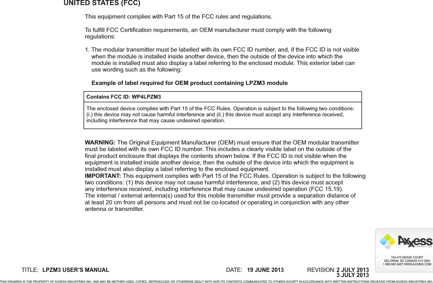 UNITED STATES (FCC)This equipment complies with Part 15 of the FCC rules and regulations.To fulfill FCC Certification requirements, an OEM manufacturer must comply with the followingregulations:1. The modular transmitter must be labelled with its own FCC ID number, and, if the FCC ID is not visible    when the module is installed inside another device, then the outside of the device into which the    module is installed must also display a label referring to the enclosed module. This exterior label can    use wording such as the following:        Example of label required for OEM product containing LPZM3 moduleWARNING: The Original Equipment Manufacturer (OEM) must ensure that the OEM modular transmittermust be labeled with its own FCC ID number. This includes a clearly visible label on the outside of thefinal product enclosure that displays the contents shown below. If the FCC ID is not visible when theequipment is installed inside another device, then the outside of the device into which the equipment isinstalled must also display a label referring to the enclosed equipment.IMPORTANT: This equipment complies with Part 15 of the FCC Rules. Operation is subject to the followingtwo conditions: (1) this device may not cause harmful interference, and (2) this device must acceptany interference received, including interference that may cause undesired operation (FCC 15.19).The internal / external antenna(s) used for this mobile transmitter must provide a separation distance ofat least 20 cm from all persons and must not be co-located or operating in conjunction with any otherantenna or transmitter.Contains FCC ID: WP4LPZM3The enclosed device complies with Part 15 of the FCC Rules. Operation is subject to the following two conditions:(i.) this device may not cause harmful interference and (ii.) this device must accept any interference received,including interference that may cause undesired operation.TITLE: DATE: REVISION:19 JUNE 2013LPZM3 USER’S MANUALTHIS DRAWING IS THE PROPERTY OF AXXESS INDUSTRIES INC. AND MAY BE NEITHER USED, COPIED, REPRODUCED OR OTHERWISE DEALT WITH NOR ITS CONTENTS COMMUNICATED TO OTHERS EXCEPT IN ACCORDANCE WITH WRITTEN INSTRUCTIONS RECEIVED FROM AXXESS INDUSTRIES INC.i  n  d  u  s  t  r  i  e  s103-470 NEAVE COURTKELOWNA  BC CANADA V1V 2M21 866 680 2457 WWW.AXXIND.COM2 JULY 20133 JULY 2013