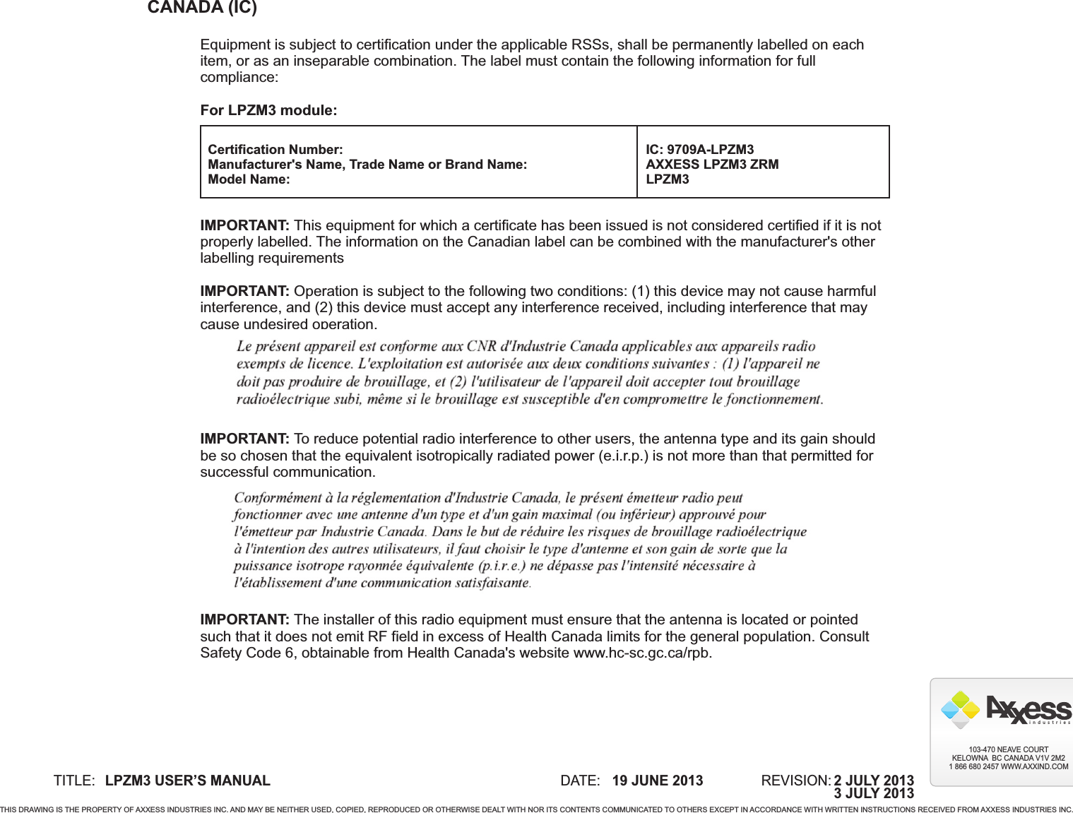 TITLE: DATE: REVISION:19 JUNE 2013LPZM3 USER’S MANUALTHIS DRAWING IS THE PROPERTY OF AXXESS INDUSTRIES INC. AND MAY BE NEITHER USED, COPIED, REPRODUCED OR OTHERWISE DEALT WITH NOR ITS CONTENTS COMMUNICATED TO OTHERS EXCEPT IN ACCORDANCE WITH WRITTEN INSTRUCTIONS RECEIVED FROM AXXESS INDUSTRIES INC.i  n  d  u  s  t  r  i  e  s103-470 NEAVE COURTKELOWNA  BC CANADA V1V 2M21 866 680 2457 WWW.AXXIND.COM2 JULY 2013CANADA (IC)Equipment is subject to certification under the applicable RSSs, shall be permanently labelled on eachitem, or as an inseparable combination. The label must contain the following information for fullcompliance:For LPZM3 module:IMPORTANT: This equipment for which a certificate has been issued is not considered certified if it is notproperly labelled. The information on the Canadian label can be combined with the manufacturer&apos;s otherlabelling requirementsIMPORTANT: Operation is subject to the following two conditions: (1) this device may not cause harmfulinterference, and (2) this device must accept any interference received, including interference that maycause undesired operation.IMPORTANT: To reduce potential radio interference to other users, the antenna type and its gain shouldbe so chosen that the equivalent isotropically radiated power (e.i.r.p.) is not more than that permitted forsuccessful communication.IMPORTANT: The installer of this radio equipment must ensure that the antenna is located or pointedsuch that it does not emit RF field in excess of Health Canada limits for the general population. ConsultSafety Code 6, obtainable from Health Canada&apos;s website www.hc-sc.gc.ca/rpb.Certification Number:Manufacturer&apos;s Name, Trade Name or Brand Name:Model Name:IC: 9709A-LPZM3AXXESS LPZM3 ZRMLPZM33 JULY 2013