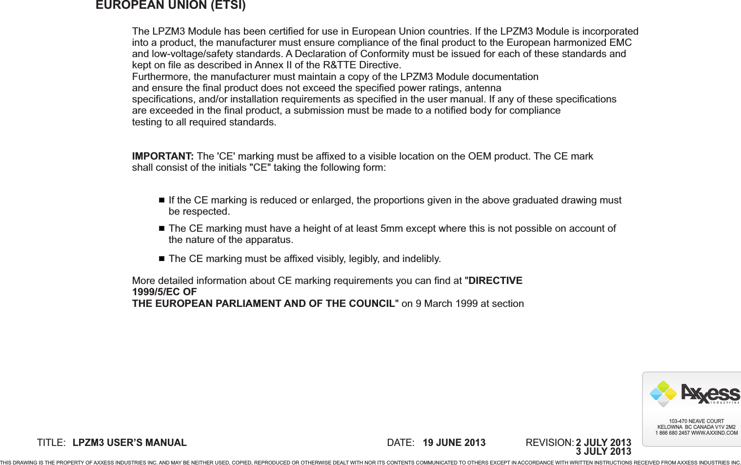 EUROPEAN UNION (ETSI)The LPZM3 Module has been certified for use in European Union countries. If the   is incorporated into a product, the manufacturer must ensure compliance of the final product to the European harmonized EMC and low-voltage/safety standards. A Declaration of Conformity must be issued for each of these standards and kept on file as described in Annex II of the R&amp;TTE Directive.Furthermore, the manufacturer must maintain a copy of the LPZM3 Module documentationand ensure the final product does not exceed the specified power ratings, antennaspecifications, and/or installation requirements as specified in the user manual. If any of these specificationsare exceeded in the final product, a submission must be made to a notified body for compliancetesting to all required standards.IMPORTANT: The &apos;CE&apos; marking must be affixed to a visible location on the OEM product. The CE markshall consist of the initials &quot;CE&quot; taking the following form:LPZM3 ModuleIf the CE marking is reduced or enlarged, the proportions given in the above graduated drawing mustbe respected.The CE marking must have a height of at least 5mm except where this is not possible on account ofthe nature of the apparatus.The CE marking must be affixed visibly, legibly, and indelibly.More detailed information about CE marking requirements you can find at &quot;DIRECTIVE 1999/5/EC OFTHE EUROPEAN PARLIAMENT AND OF THE COUNCIL&quot; on 9 March 1999 at section TITLE: DATE: REVISION:19 JUNE 2013LPZM3 USER’S MANUALTHIS DRAWING IS THE PROPERTY OF AXXESS INDUSTRIES INC. AND MAY BE NEITHER USED, COPIED, REPRODUCED OR OTHERWISE DEALT WITH NOR ITS CONTENTS COMMUNICATED TO OTHERS EXCEPT IN ACCORDANCE WITH WRITTEN INSTRUCTIONS RECEIVED FROM AXXESS INDUSTRIES INC.i  n  d  u  s  t  r  i  e  s103-470 NEAVE COURTKELOWNA  BC CANADA V1V 2M21 866 680 2457 WWW.AXXIND.COM2 JULY 20133 JULY 2013