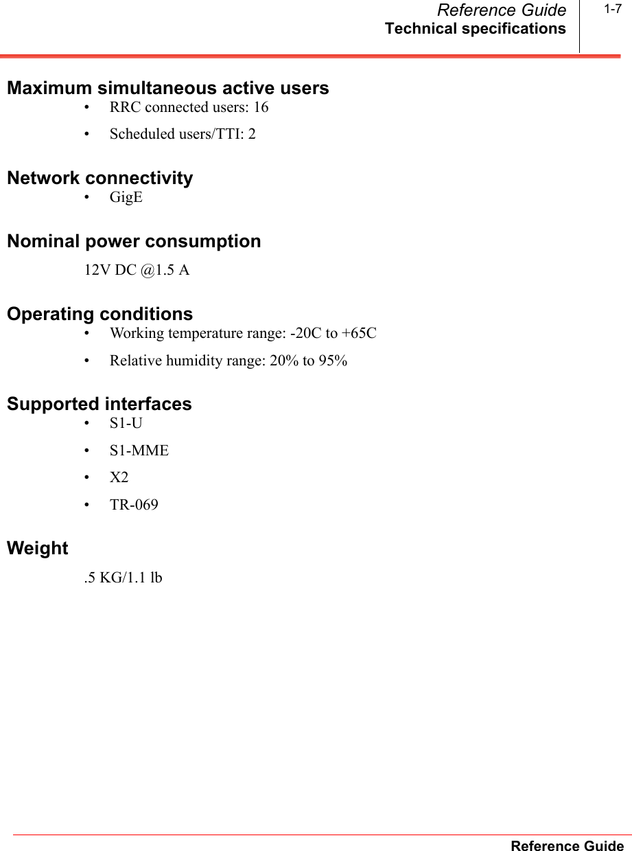 Technical specificationsReference GuideReference Guide 1-7Maximum simultaneous active users• RRC connected users: 16• Scheduled users/TTI: 2Network connectivity•GigENominal power consumption12V DC @1.5 AOperating conditions • Working temperature range: -20C to +65C• Relative humidity range: 20% to 95%Supported interfaces•S1-U•S1-MME•X2•TR-069Weight.5 KG/1.1 lb