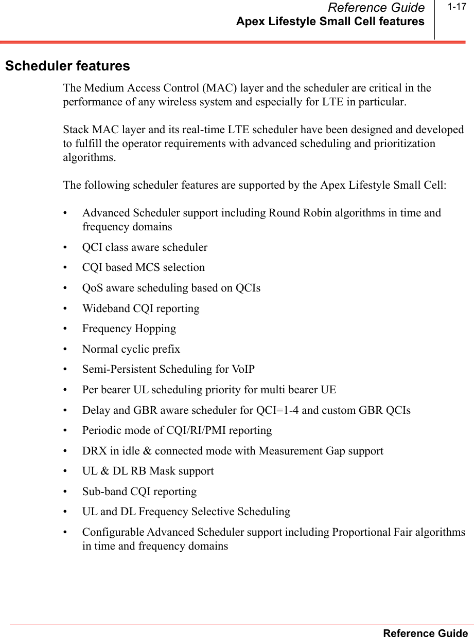 Apex Lifestyle Small Cell featuresReference GuideReference Guide 1-17Scheduler featuresThe Medium Access Control (MAC) layer and the scheduler are critical in the performance of any wireless system and especially for LTE in particular.Stack MAC layer and its real-time LTE scheduler have been designed and developed to fulfill the operator requirements with advanced scheduling and prioritization algorithms.The following scheduler features are supported by the Apex Lifestyle Small Cell:• Advanced Scheduler support including Round Robin algorithms in time and frequency domains• QCI class aware scheduler • CQI based MCS selection• QoS aware scheduling based on QCIs• Wideband CQI reporting• Frequency Hopping• Normal cyclic prefix• Semi-Persistent Scheduling for VoIP• Per bearer UL scheduling priority for multi bearer UE• Delay and GBR aware scheduler for QCI=1-4 and custom GBR QCIs• Periodic mode of CQI/RI/PMI reporting• DRX in idle &amp; connected mode with Measurement Gap support• UL &amp; DL RB Mask support• Sub-band CQI reporting• UL and DL Frequency Selective Scheduling• Configurable Advanced Scheduler support including Proportional Fair algorithms in time and frequency domains
