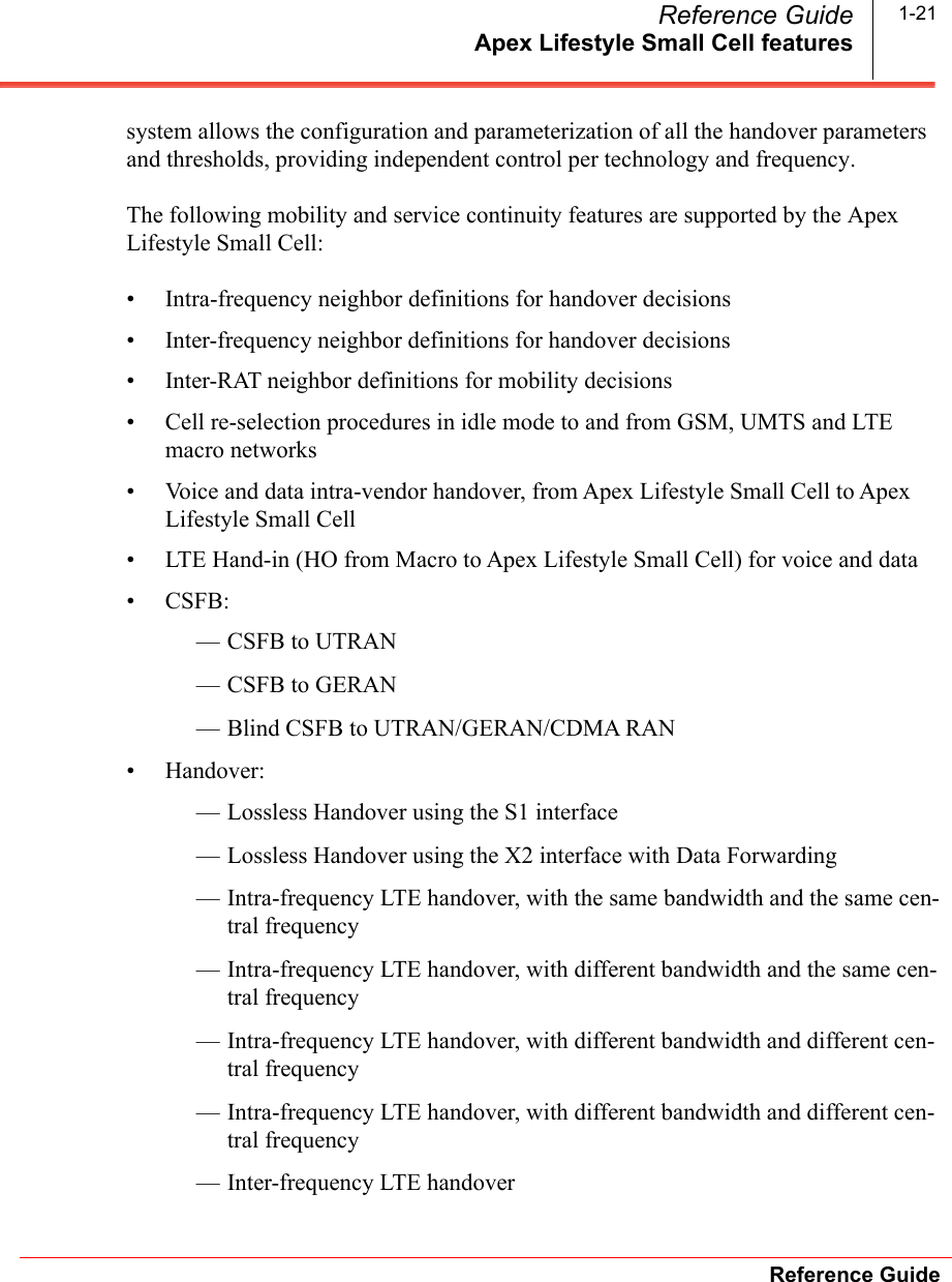 Apex Lifestyle Small Cell featuresReference GuideReference Guide 1-21system allows the configuration and parameterization of all the handover parameters and thresholds, providing independent control per technology and frequency.The following mobility and service continuity features are supported by the Apex Lifestyle Small Cell:• Intra-frequency neighbor definitions for handover decisions• Inter-frequency neighbor definitions for handover decisions• Inter-RAT neighbor definitions for mobility decisions• Cell re-selection procedures in idle mode to and from GSM, UMTS and LTE macro networks• Voice and data intra-vendor handover, from Apex Lifestyle Small Cell to Apex Lifestyle Small Cell• LTE Hand-in (HO from Macro to Apex Lifestyle Small Cell) for voice and data• CSFB:— CSFB to UTRAN— CSFB to GERAN— Blind CSFB to UTRAN/GERAN/CDMA RAN• Handover:— Lossless Handover using the S1 interface— Lossless Handover using the X2 interface with Data Forwarding— Intra-frequency LTE handover, with the same bandwidth and the same cen-tral frequency— Intra-frequency LTE handover, with different bandwidth and the same cen-tral frequency— Intra-frequency LTE handover, with different bandwidth and different cen-tral frequency— Intra-frequency LTE handover, with different bandwidth and different cen-tral frequency— Inter-frequency LTE handover