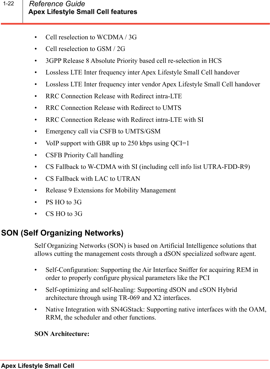 Apex Lifestyle Small Cell featuresApex Lifestyle Small Cell  Reference Guide1-22• Cell reselection to WCDMA / 3G• Cell reselection to GSM / 2G• 3GPP Release 8 Absolute Priority based cell re-selection in HCS• Lossless LTE Inter frequency inter Apex Lifestyle Small Cell handover• Lossless LTE Inter frequency inter vendor Apex Lifestyle Small Cell handover• RRC Connection Release with Redirect intra-LTE• RRC Connection Release with Redirect to UMTS• RRC Connection Release with Redirect intra-LTE with SI• Emergency call via CSFB to UMTS/GSM• VoIP support with GBR up to 250 kbps using QCI=1• CSFB Priority Call handling• CS Fallback to W-CDMA with SI (including cell info list UTRA-FDD-R9)• CS Fallback with LAC to UTRAN• Release 9 Extensions for Mobility Management•PS HO to 3G• CS HO to 3GSON (Self Organizing Networks)Self Organizing Networks (SON) is based on Artificial Intelligence solutions that allows cutting the management costs through a dSON specialized software agent.• Self-Configuration: Supporting the Air Interface Sniffer for acquiring REM in order to properly configure physical parameters like the PCI• Self-optimizing and self-healing: Supporting dSON and cSON Hybrid architecture through using TR-069 and X2 interfaces.• Native Integration with SN4GStack: Supporting native interfaces with the OAM, RRM, the scheduler and other functions.SON Architecture: