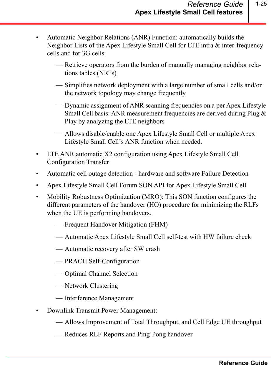 Apex Lifestyle Small Cell featuresReference GuideReference Guide 1-25• Automatic Neighbor Relations (ANR) Function: automatically builds the Neighbor Lists of the Apex Lifestyle Small Cell for LTE intra &amp; inter-frequency cells and for 3G cells.— Retrieve operators from the burden of manually managing neighbor rela-tions tables (NRTs)— Simplifies network deployment with a large number of small cells and/or the network topology may change frequently— Dynamic assignment of ANR scanning frequencies on a per Apex Lifestyle Small Cell basis: ANR measurement frequencies are derived during Plug &amp; Play by analyzing the LTE neighbors— Allows disable/enable one Apex Lifestyle Small Cell or multiple Apex Lifestyle Small Cell’s ANR function when needed.• LTE ANR automatic X2 configuration using Apex Lifestyle Small Cell Configuration Transfer• Automatic cell outage detection - hardware and software Failure Detection• Apex Lifestyle Small Cell Forum SON API for Apex Lifestyle Small Cell• Mobility Robustness Optimization (MRO): This SON function configures the different parameters of the handover (HO) procedure for minimizing the RLFs when the UE is performing handovers.— Frequent Handover Mitigation (FHM)— Automatic Apex Lifestyle Small Cell self-test with HW failure check— Automatic recovery after SW crash — PRACH Self-Configuration— Optimal Channel Selection— Network Clustering— Interference Management• Downlink Transmit Power Management:— Allows Improvement of Total Throughput, and Cell Edge UE throughput— Reduces RLF Reports and Ping-Pong handover