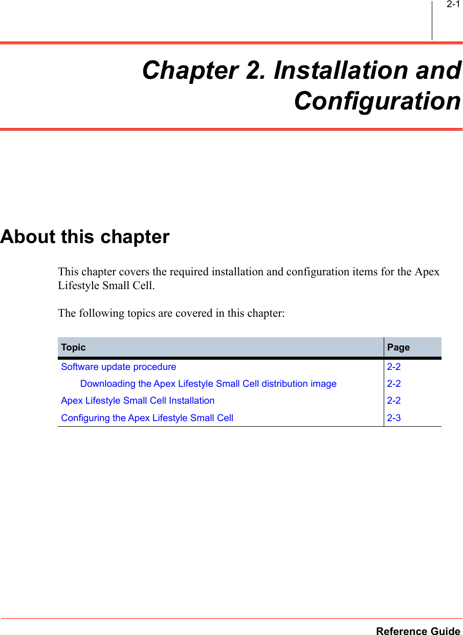 Reference Guide2-1Chapter 2. Installation andConfigurationAbout this chapterThis chapter covers the required installation and configuration items for the Apex Lifestyle Small Cell.The following topics are covered in this chapter:Topic PageSoftware update procedure 2-2Downloading the Apex Lifestyle Small Cell distribution image 2-2Apex Lifestyle Small Cell Installation 2-2Configuring the Apex Lifestyle Small Cell 2-3