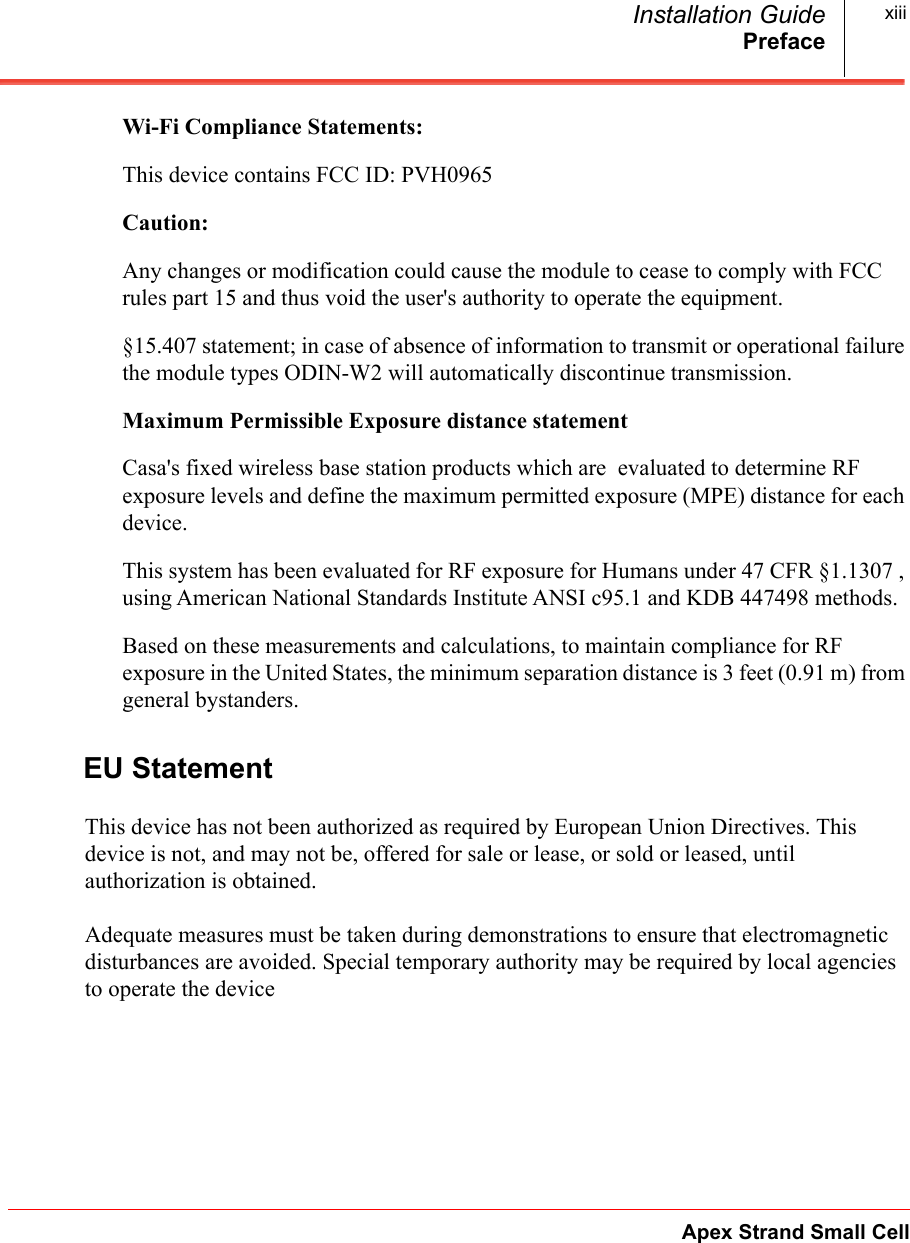 PrefaceApex Strand Small CellInstallation Guide xiiiWi-Fi Compliance Statements:This device contains FCC ID: PVH0965 Caution: Any changes or modification could cause the module to cease to comply with FCC rules part 15 and thus void the user&apos;s authority to operate the equipment. §15.407 statement; in case of absence of information to transmit or operational failure the module types ODIN-W2 will automatically discontinue transmission.Maximum Permissible Exposure distance statementCasa&apos;s fixed wireless base station products which are  evaluated to determine RF exposure levels and define the maximum permitted exposure (MPE) distance for each device. This system has been evaluated for RF exposure for Humans under 47 CFR §1.1307 , using American National Standards Institute ANSI c95.1 and KDB 447498 methods.  Based on these measurements and calculations, to maintain compliance for RF exposure in the United States, the minimum separation distance is 3 feet (0.91 m) from general bystanders.EU StatementThis device has not been authorized as required by European Union Directives. This device is not, and may not be, offered for sale or lease, or sold or leased, until authorization is obtained.Adequate measures must be taken during demonstrations to ensure that electromagnetic disturbances are avoided. Special temporary authority may be required by local agencies to operate the device