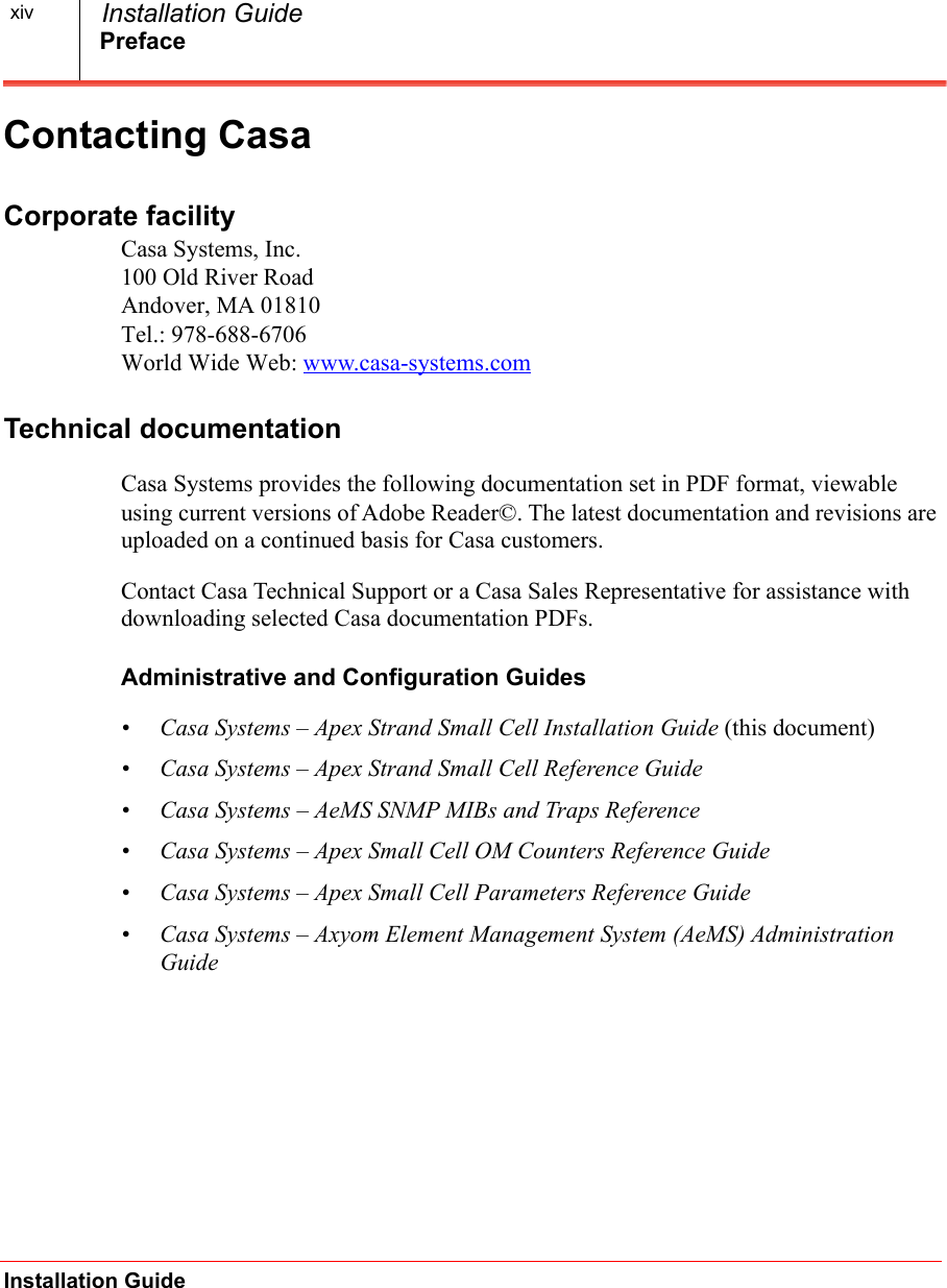 PrefaceInstallation Guide  Installation GuidexivContacting CasaCorporate facilityCasa Systems, Inc.100 Old River RoadAndover, MA 01810Tel.: 978-688-6706World Wide Web: www.casa-systems.comTechnical documentationCasa Systems provides the following documentation set in PDF format, viewable using current versions of Adobe Reader©. The latest documentation and revisions are uploaded on a continued basis for Casa customers. Contact Casa Technical Support or a Casa Sales Representative for assistance with downloading selected Casa documentation PDFs.Administrative and Configuration Guides• Casa Systems – Apex Strand Small Cell Installation Guide (this document)• Casa Systems – Apex Strand Small Cell Reference Guide • Casa Systems – AeMS SNMP MIBs and Traps Reference• Casa Systems – Apex Small Cell OM Counters Reference Guide• Casa Systems – Apex Small Cell Parameters Reference Guide• Casa Systems – Axyom Element Management System (AeMS) Administration Guide