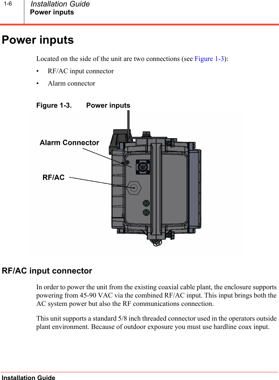 Power inputsInstallation Guide  Installation Guide1-6Power inputsLocated on the side of the unit are two connections (see Figure 1-3):• RF/AC input connector• Alarm connector Figure 1-3.   Power inputsRF/AC input connectorIn order to power the unit from the existing coaxial cable plant, the enclosure supports powering from 45-90 VAC via the combined RF/AC input. This input brings both the AC system power but also the RF communications connection. This unit supports a standard 5/8 inch threaded connector used in the operators outside plant environment. Because of outdoor exposure you must use hardline coax input.