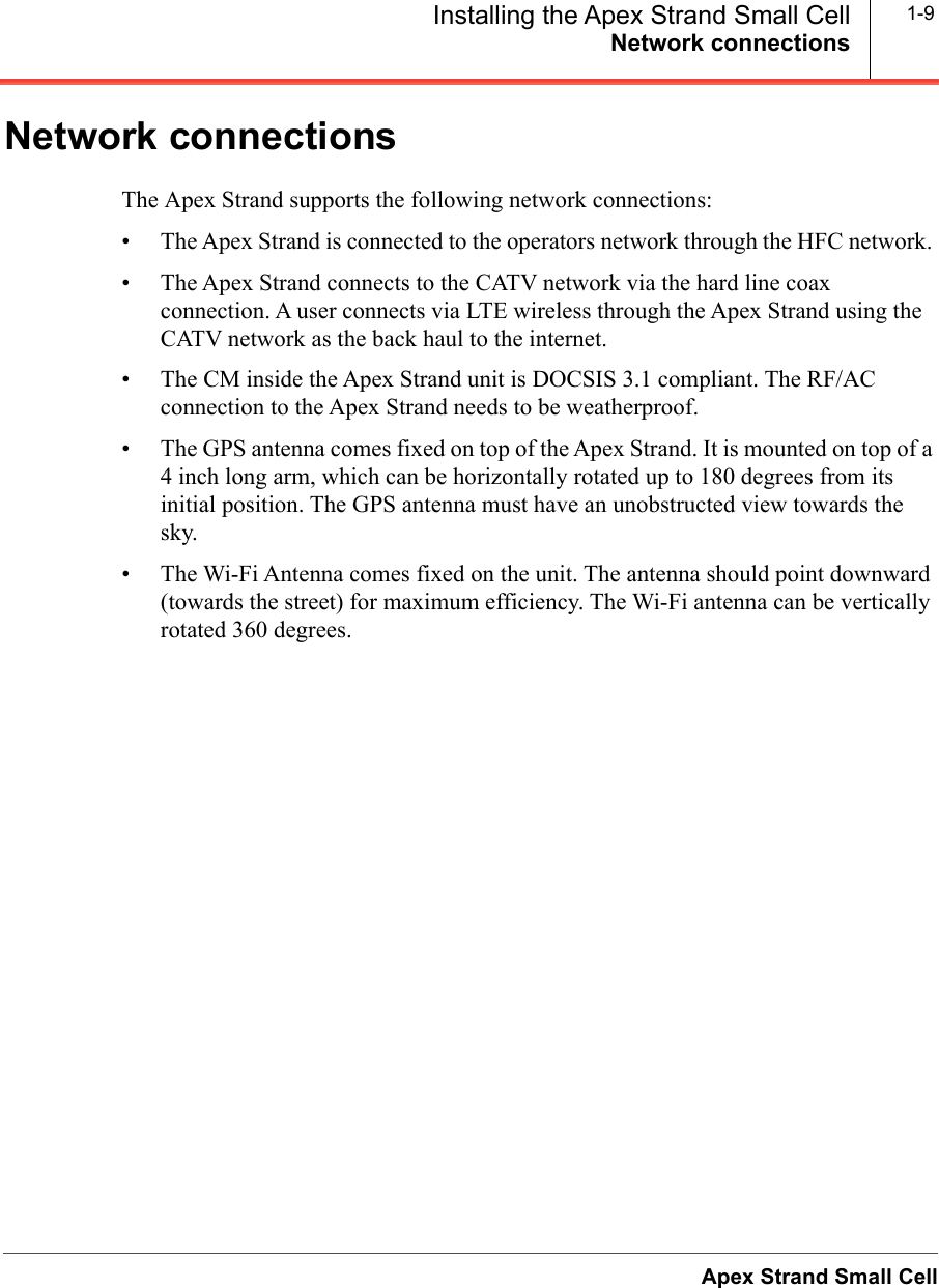 Network connectionsApex Strand Small CellInstalling the Apex Strand Small Cell 1-9Network connectionsThe Apex Strand supports the following network connections:• The Apex Strand is connected to the operators network through the HFC network. • The Apex Strand connects to the CATV network via the hard line coax connection. A user connects via LTE wireless through the Apex Strand using the CATV network as the back haul to the internet.• The CM inside the Apex Strand unit is DOCSIS 3.1 compliant. The RF/AC connection to the Apex Strand needs to be weatherproof.• The GPS antenna comes fixed on top of the Apex Strand. It is mounted on top of a 4 inch long arm, which can be horizontally rotated up to 180 degrees from its initial position. The GPS antenna must have an unobstructed view towards the sky.• The Wi-Fi Antenna comes fixed on the unit. The antenna should point downward (towards the street) for maximum efficiency. The Wi-Fi antenna can be vertically rotated 360 degrees.