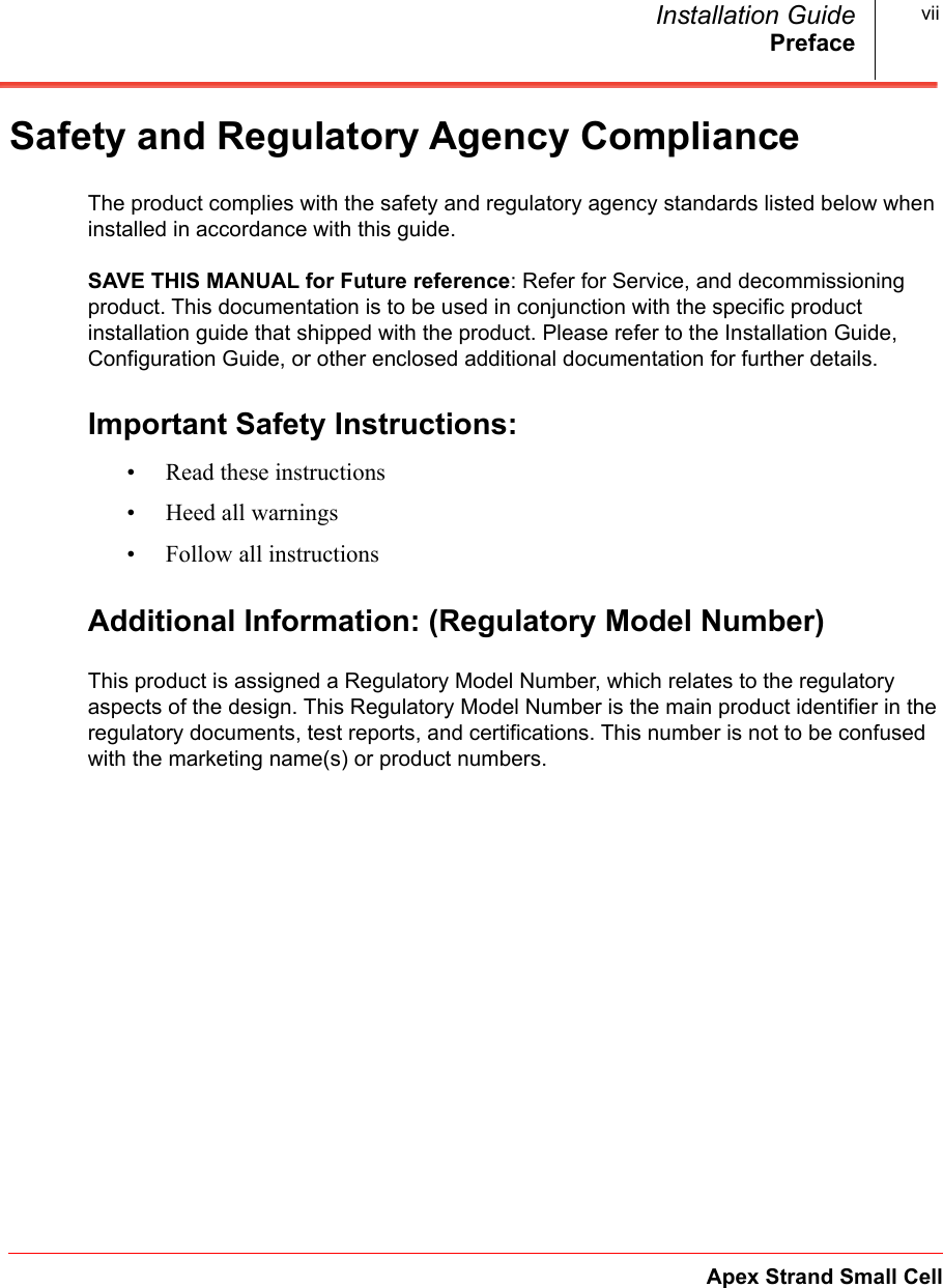 PrefaceApex Strand Small CellInstallation Guide viiSafety and Regulatory Agency ComplianceThe product complies with the safety and regulatory agency standards listed below when installed in accordance with this guide.SAVE THIS MANUAL for Future reference: Refer for Service, and decommissioning product. This documentation is to be used in conjunction with the specific product installation guide that shipped with the product. Please refer to the Installation Guide, Configuration Guide, or other enclosed additional documentation for further details. Important Safety Instructions:• Read these instructions• Heed all warnings• Follow all instructionsAdditional Information: (Regulatory Model Number)This product is assigned a Regulatory Model Number, which relates to the regulatory aspects of the design. This Regulatory Model Number is the main product identifier in the regulatory documents, test reports, and certifications. This number is not to be confused with the marketing name(s) or product numbers.