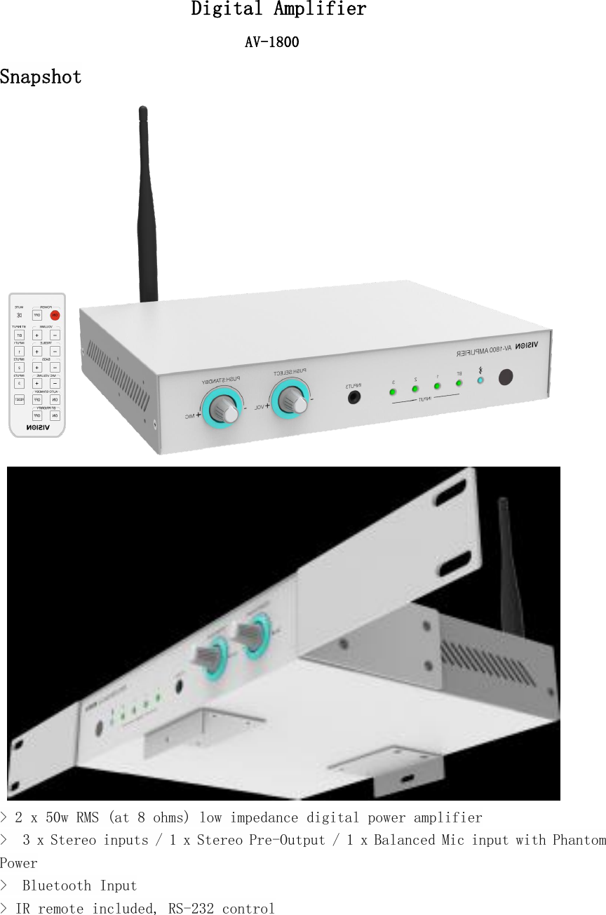 Digital AmplifierAV-1800Snapshot> 2 x 50w RMS (at 8 ohms) low impedance digital power amplifier> 3 x Stereo inputs / 1 x Stereo Pre-Output / 1 x Balanced Mic input with PhantomPower> Bluetooth Input> IR remote included, RS-232 control