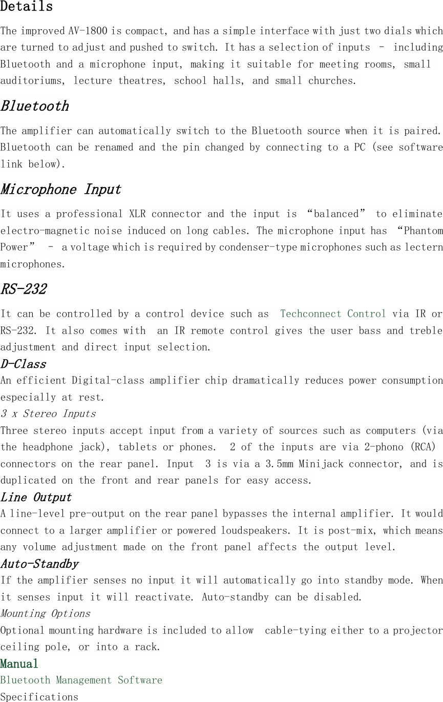 DetailsThe improved AV-1800 is compact, and has a simple interface with just two dials whichare turned to adjust and pushed to switch. It has a selection of inputs &ndash; includingBluetooth and a microphone input, making it suitable for meeting rooms, smallauditoriums, lecture theatres, school halls, and small churches.BluetoothThe amplifier can automatically switch to the Bluetooth source when it is paired.Bluetooth can be renamed and the pin changed by connecting to a PC (see softwarelink below).Microphone InputIt uses a professional XLR connector and the input is &ldquo;balanced&rdquo; to eliminateelectro-magnetic noise induced on long cables. The microphone input has &ldquo;PhantomPower&rdquo; &ndash; a voltage which is required by condenser-type microphones such as lecternmicrophones.RS-232It can be controlled by a control device such as Techconnect Control via IR orRS-232. It also comes with an IR remote control gives the user bass and trebleadjustment and direct input selection.D-ClassAn efficient Digital-class amplifier chip dramatically reduces power consumptionespecially at rest.3 x Stereo InputsThree stereo inputs accept input from a variety of sources such as computers (viathe headphone jack), tablets or phones. 2 of the inputs are via 2-phono (RCA)connectors on the rear panel. Input 3 is via a 3.5mm Minijack connector, and isduplicated on the front and rear panels for easy access.Line OutputA line-level pre-output on the rear panel bypasses the internal amplifier. It wouldconnect to a larger amplifier or powered loudspeakers. It is post-mix, which meansany volume adjustment made on the front panel affects the output level.Auto-StandbyIf the amplifier senses no input it will automatically go into standby mode. Whenit senses input it will reactivate. Auto-standby can be disabled.Mounting OptionsOptional mounting hardware is included to allow cable-tying either to a projectorceiling pole, or into a rack.ManualBluetooth Management SoftwareSpecifications