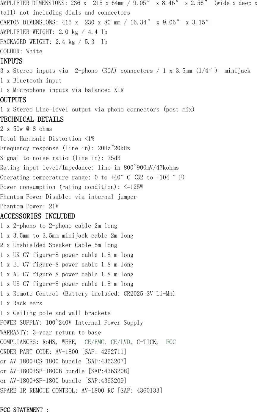 AMPLIFIER DIMENSIONS: 236 x 215 x 64mm / 9.05&Prime; x 8.46&Prime; x 2.56&Prime; (wide x deep xtall) not including dials and connectorsCARTON DIMENSIONS: 415 x 230 x 80 mm / 16.34&Prime; x 9.06&Prime; x 3.15&Prime;AMPLIFIER WEIGHT: 2.0 kg / 4.4 lbPACKAGED WEIGHT: 2.4 kg / 5.3 lbCOLOUR: WhiteINPUTS3 x Stereo inputs via 2-phono (RCA) connectors / 1 x 3.5mm (1/4&Prime;) minijack1 x Bluetooth input1 x Microphone inputs via balanced XLROUTPUTS1 x Stereo Line-level output via phono connectors (post mix)TECHNICAL DETAILS2 x 50w @ 8 ohmsTotal Harmonic Distortion <1%Frequency response (line in): 20Hz~20kHzSignal to noise ratio (line in): 75dBRating input level/Impedance: line in 800~900mV/47kohmsOperating temperature range: 0 to +40&deg;C (32 to +104 &deg;F)Power consumption (rating condition): <=125WPhantom Power Disable: via internal jumperPhantom Power: 21VACCESSORIES INCLUDED1 x 2-phono to 2-phono cable 2m long1 x 3.5mm to 3.5mm minijack cable 2m long2 x Unshielded Speaker Cable 5m long1 x UK C7 figure-8 power cable 1.8 m long1 x EU C7 figure-8 power cable 1.8 m long1 x AU C7 figure-8 power cable 1.8 m long1 x US C7 figure-8 power cable 1.8 m long1 x Remote Control (Battery included: CR2025 3V Li-Mn)1 x Rack ears1 x Ceiling pole and wall bracketsPOWER SUPPLY: 100~240V Internal Power SupplyWARRANTY: 3-year return to baseCOMPLIANCES: RoHS, WEEE, CE/EMC,CE/LVD, C-TICK, FCCORDER PART CODE: AV-1800 [SAP: 4262711]or AV-1800+CS-1800 bundle [SAP:4363207]or AV-1800+SP-1800B bundle [SAP:4363208]or AV-1800+SP-1800 bundle [SAP:4363209]SPARE IR REMOTE CONTROL: AV-1800 RC [SAP: 4360133]FCC STATEMENT :