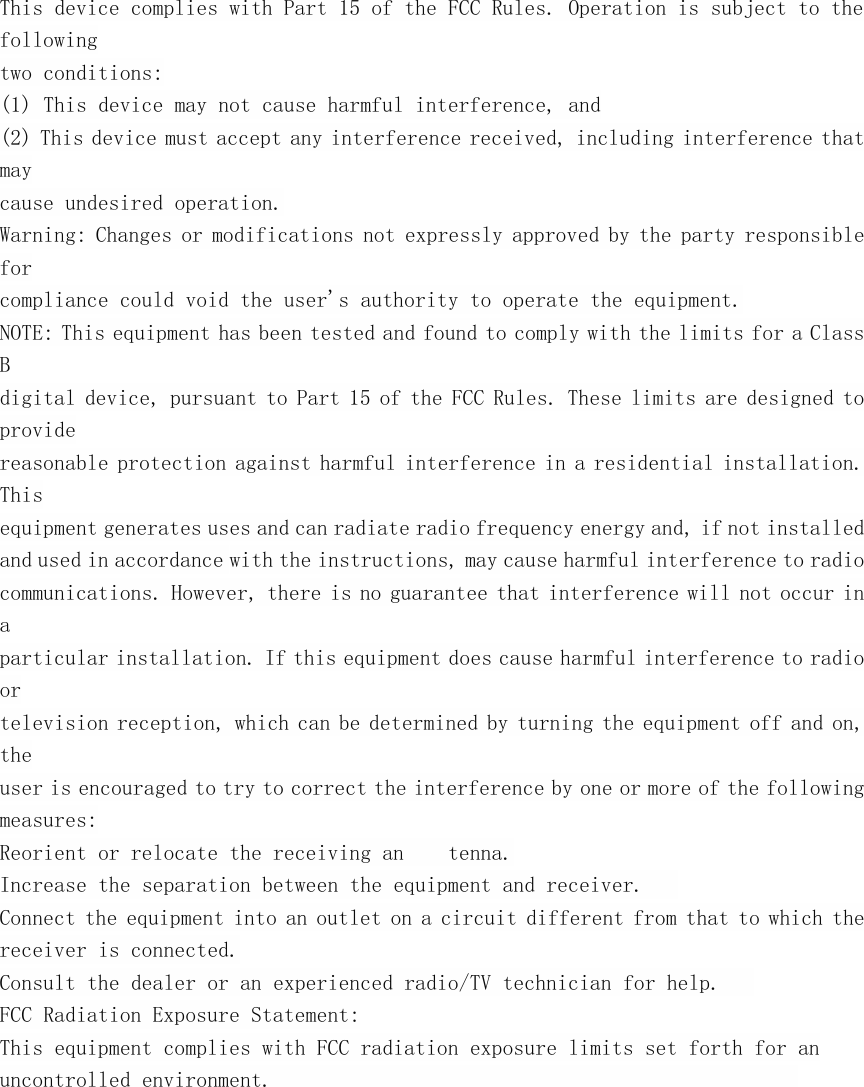 This device complies with Part 15 of the FCC Rules. Operation is subject to thefollowingtwo conditions:(1) This device may not cause harmful interference, and(2) This device must accept any interference received, including interference thatmaycause undesired operation.Warning: Changes or modifications not expressly approved by the party responsibleforcompliance could void the user's authority to operate the equipment.NOTE: This equipment has been tested and found to comply with the limits for a ClassBdigital device, pursuant to Part 15 of the FCC Rules. These limits are designed toprovidereasonable protection against harmful interference in a residential installation.Thisequipment generates uses and can radiate radio frequency energy and, if not installedand used in accordance with the instructions, may cause harmful interference to radiocommunications. However, there is no guarantee that interference will not occur inaparticular installation. If this equipment does cause harmful interference to radioortelevision reception, which can be determined by turning the equipment off and on,theuser is encouraged to try to correct the interference by one or more of the followingmeasures:Reorient or relocate the receiving an tenna.Increase the separation between the equipment and receiver.Connect the equipment into an outlet on a circuit different from that to which thereceiver is connected.Consult the dealer or an experienced radio/TV technician for help.FCC Radiation Exposure Statement:This equipment complies with FCC radiation exposure limits set forth for anuncontrolled environment.