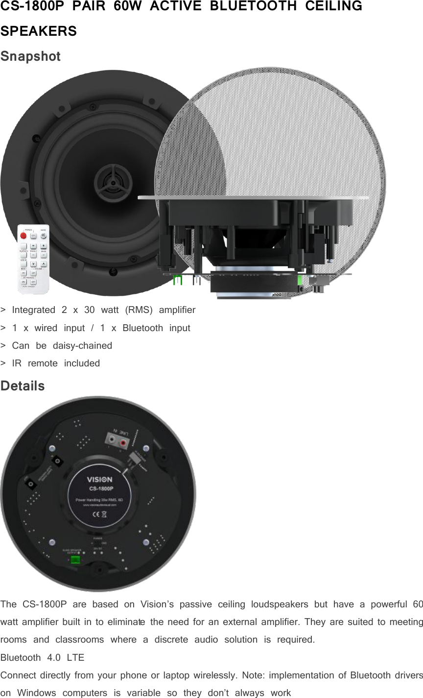 CS-1800P PAIR 60W ACTIVE BLUETOOTH CEILINGSPEAKERSSnapshot> Integrated 2 x 30 watt (RMS) amplifier> 1 x wired input / 1 x Bluetooth input> Can be daisy-chained> IR remote includedDetailsThe CS-1800P are based on Vision&rsquo;s passive ceiling loudspeakers but have a powerful 60watt amplifier built in to eliminate the need for an external amplifier. They are suited to meetingrooms and classrooms where a discrete audio solution is required.Bluetooth 4.0 LTEConnect directly from your phone or laptop wirelessly. Note: implementation of Bluetooth driverson Windows computers is variable so they don&rsquo;t always work