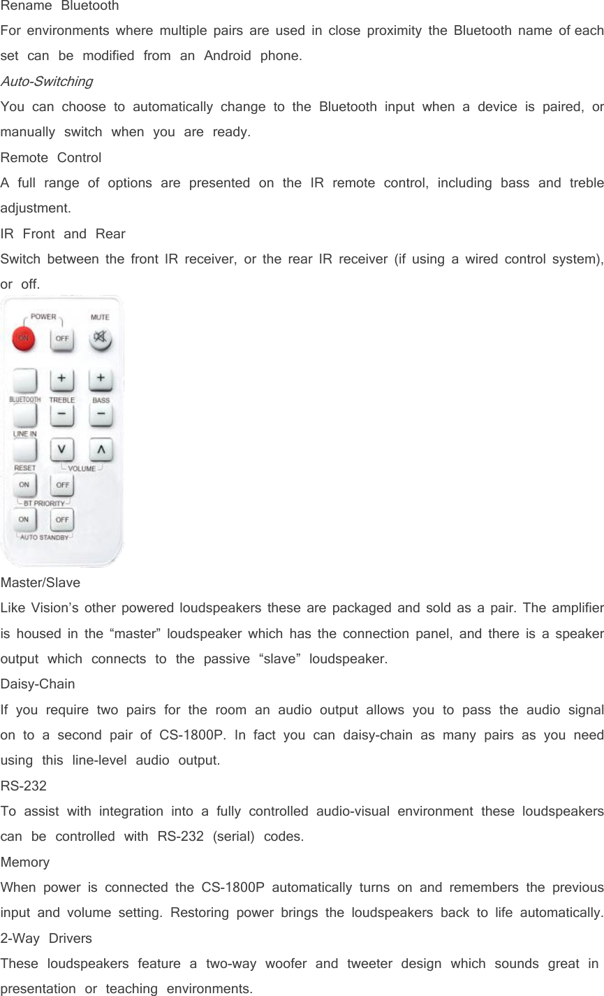 Rename BluetoothFor environments where multiple pairs are used in close proximity the Bluetooth name of eachset can be modified from an Android phone.Auto-SwitchingYou can choose to automatically change to the Bluetooth input when a device is paired, ormanually switch when you are ready.Remote ControlA full range of options are presented on the IR remote control, including bass and trebleadjustment.IR Front and RearSwitch between the front IR receiver, or the rear IR receiver (if using a wired control system),or off.Master/SlaveLike Vision&rsquo;s other powered loudspeakers these are packaged and sold as a pair. The amplifieris housed in the &ldquo;master&rdquo; loudspeaker which has the connection panel, and there is a speakeroutput which connects to the passive &ldquo;slave&rdquo; loudspeaker.Daisy-ChainIf you require two pairs for the room an audio output allows you to pass the audio signalon to a second pair of CS-1800P. In fact you can daisy-chain as many pairs as you needusing this line-level audio output.RS-232To assist with integration into a fully controlled audio-visual environment these loudspeakerscan be controlled with RS-232 (serial) codes.MemoryWhen power is connected the CS-1800P automatically turns on and remembers the previousinput and volume setting. Restoring power brings the loudspeakers back to life automatically.2-Way DriversThese loudspeakers feature a two-way woofer and tweeter design which sounds great inpresentation or teaching environments.