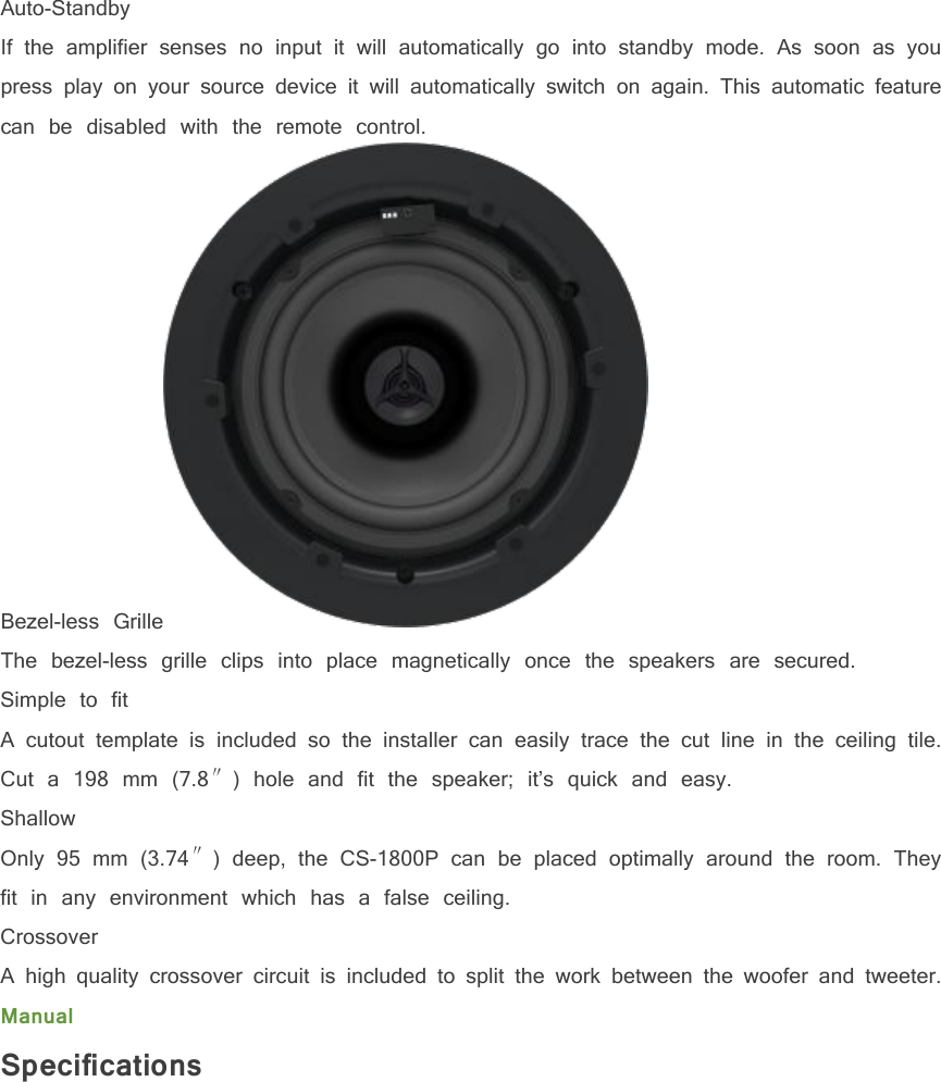 Auto-StandbyIf the amplifier senses no input it will automatically go into standby mode. As soon as youpress play on your source device it will automatically switch on again. This automatic featurecan be disabled with the remote control.Bezel-less GrilleThe bezel-less grille clips into place magnetically once the speakers are secured.Simple to fitA cutout template is included so the installer can easily trace the cut line in the ceiling tile.Cut a 198 mm (7.8&Prime;) hole and fit the speaker; it&rsquo;s quick and easy.ShallowOnly 95 mm (3.74&Prime;) deep, the CS-1800P can be placed optimally around the room. Theyfit in any environment which has a false ceiling.CrossoverA high quality crossover circuit is included to split the work between the woofer and tweeter.ManualSpecifications