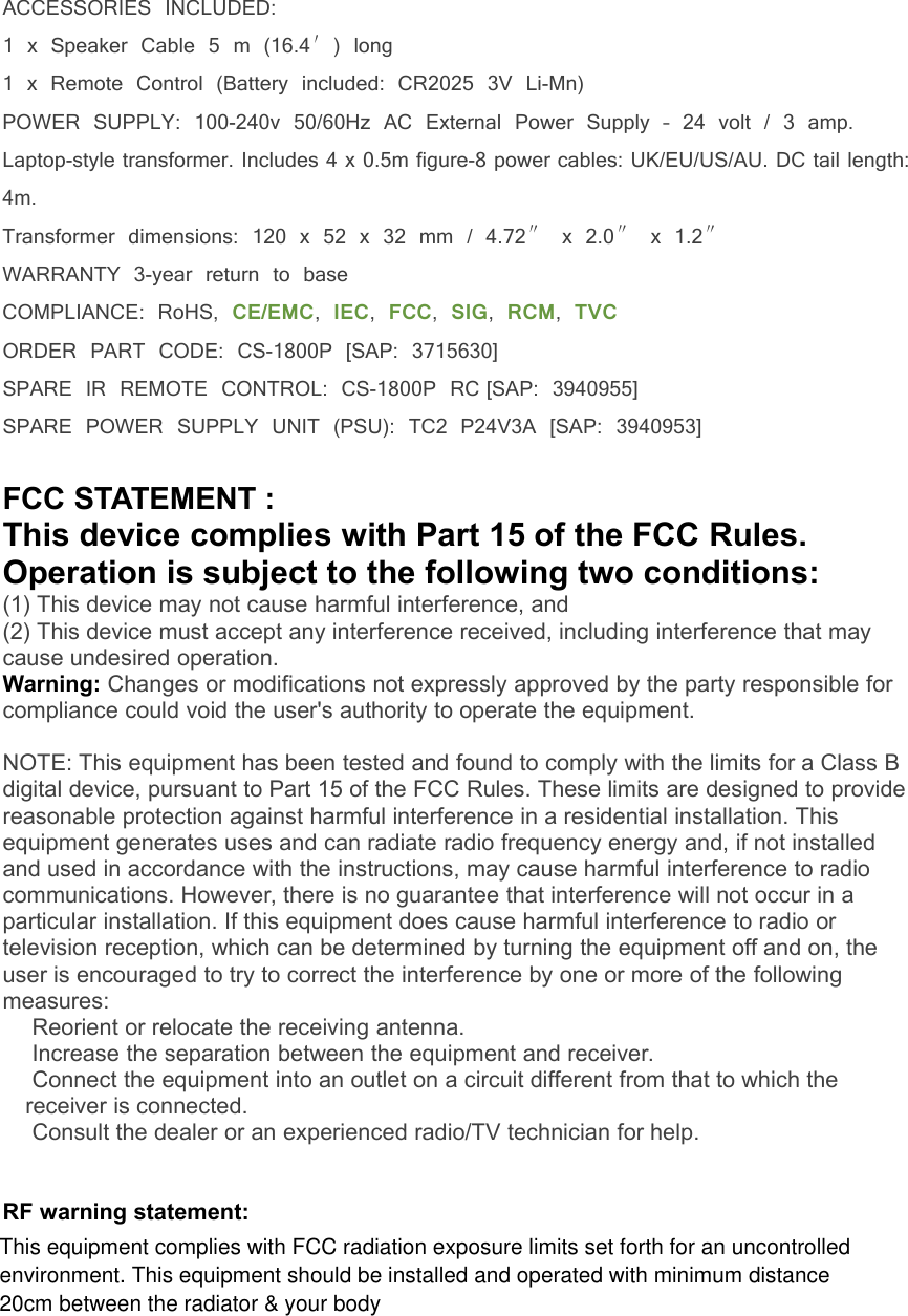ACCESSORIES INCLUDED:1 x Speaker Cable 5 m (16.4&prime;) long1 x Remote Control (Battery included: CR2025 3V Li-Mn)POWER SUPPLY: 100-240v 50/60Hz AC External Power Supply &ndash; 24 volt / 3 amp.Laptop-style transformer. Includes 4 x 0.5m figure-8 power cables: UK/EU/US/AU. DC tail length:4m.Transformer dimensions: 120 x 52 x 32 mm / 4.72&Prime;x 2.0&Prime;x 1.2&Prime;WARRANTY 3-year return to baseCOMPLIANCE: RoHS, CE/EMC,IEC,FCC,SIG,RCM,TVCORDER PART CODE: CS-1800P [SAP: 3715630]SPARE IR REMOTE CONTROL: CS-1800P RC [SAP: 3940955]SPARE POWER SUPPLY UNIT (PSU): TC2 P24V3A [SAP: 3940953]FCC STATEMENT :This device complies with Part 15 of the FCC Rules.Operation is subject to the following two conditions:(1) This device may not cause harmful interference, and(2) This device must accept any interference received, including interference that maycause undesired operation.Warning: Changes or modifications not expressly approved by the party responsible forcompliance could void the user's authority to operate the equipment.NOTE: This equipment has been tested and found to comply with the limits for a Class Bdigital device, pursuant to Part 15 of the FCC Rules. These limits are designed to providereasonable protection against harmful interference in a residential installation. Thisequipment generates uses and can radiate radio frequency energy and, if not installedand used in accordance with the instructions, may cause harmful interference to radiocommunications. However, there is no guarantee that interference will not occur in aparticular installation. If this equipment does cause harmful interference to radio ortelevision reception, which can be determined by turning the equipment off and on, theuser is encouraged to try to correct the interference by one or more of the followingmeasures:Reorient or relocate the receiving antenna.Increase the separation between the equipment and receiver.Connect the equipment into an outlet on a circuit different from that to which thereceiver is connected.Consult the dealer or an experienced radio/TV technician for help.RF warning statement:This equipment complies with FCC radiation exposure limits set forth for an uncontrolledenvironment. This equipment should be installed and operated with minimum distance20cm between the radiator &amp; your body