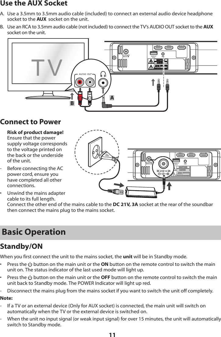 11Use the AUX SocketA.  Use a 3.5mm to 3.5mm audio cable (included) to connect an external audio device headphone socket to the AUX  socket on the unit.B.  Use an RCA to 3.5mm audio cable (not included) to connect the TV&rsquo;s AUDIO OUT socket to the AUX socket on the unit. ABConnect to Power Risk of product damage! Ensure that the power supply voltage corresponds to the voltage printed on the back or the underside of the unit.-   Before connecting the AC power cord, ensure you have completed all other connections.&bull;   Unwind the mains adapter cable to its full length. Connect the other end of the mains cable to the DC 21V, 3A socket at the rear of the soundbar then connect the mains plug to the mains socket.Basic OperationStandby/ONWhen you first connect the unit to the mains socket, the unit will be in Standby mode.&bull;  Press the   button on the main unit or the ON button on the remote control to switch the main unit on. The status indicator of the last used mode will light up.&bull;  Press the   button on the main unit or the OFF button on the remote control to switch the main unit back to Standby mode. The POWER Indicator will light up red.-  Disconnect the mains plug from the mains socket if you want to switch the unit off completely.Note:-  If a TV or an external device (Only for AUX socket) is connected, the main unit will switch on automatically when the TV or the external device is switched on.-   When the unit no input signal (or weak input signal) for over 15 minutes, the unit will automatically switch to Standby mode.