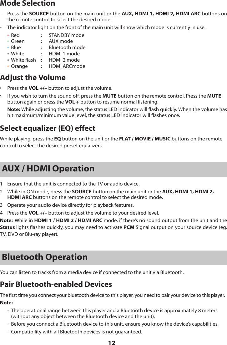 12Mode Selection-  Press the SOURCE button on the main unit or the AUX, HDMI 1, HDMI 2, HDMI ARC buttons on the remote control to select the desired mode.-  The indicator light on the front of the main unit will show which mode is currently in use.. &bull;  Red  :   STANDBY mode   &bull;  Green  :   AUX mode   &bull;  Blue  :  Bluetooth mode     White  :  HDMI 1 mode  White flash  :   HDMI 2 mode&bull; Orange  :  HDMI ARCmodeAdjust the Volume&bull;   Press the VOL +/&ndash; button to adjust the volume.&bull;   If you wish to turn the sound off, press the MUTE button on the remote control. Press the MUTE button again or press the VOL + button to resume normal listening. Note: While adjusting the volume, the status LED indicator will flash quickly. When the volume has hit maximum/minimum value level, the status LED indicator will flashes once.Select equalizer (EQ) effectWhile playing, press the EQ button on the unit or the FLAT / MOVIE / MUSIC buttons on the remote control to select the desired preset equalizers.AUX / HDMI Operation1  Ensure that the unit is connected to the TV or audio device.2  While in ON mode, press the SOURCE button on the main unit or the AUX, HDMI 1, HDMI 2, HDMI ARC buttons on the remote control to select the desired mode.3  Operate your audio device directly for playback features.4  Press the VOL +/&ndash; button to adjust the volume to your desired level.Note:  While in HDMI 1 / HDMI 2 / HDMI ARC mode, if there&rsquo;s no sound output from the unit and the Status lights flashes quickly, you may need to activate PCM Signal output on your source device (eg. TV, DVD or Blu-ray player).Bluetooth OperationYou can listen to tracks from a media device if connected to the unit via Bluetooth.Pair Bluetooth-enabled DevicesThe first time you connect your bluetooth device to this player, you need to pair your device to this player.Note:-  The operational range between this player and a Bluetooth device is approximately 8 meters (without any object between the Bluetooth device and the unit).-  Before you connect a Bluetooth device to this unit, ensure you know the device&rsquo;s capabilities.-  Compatibility with all Bluetooth devices is not guaranteed.