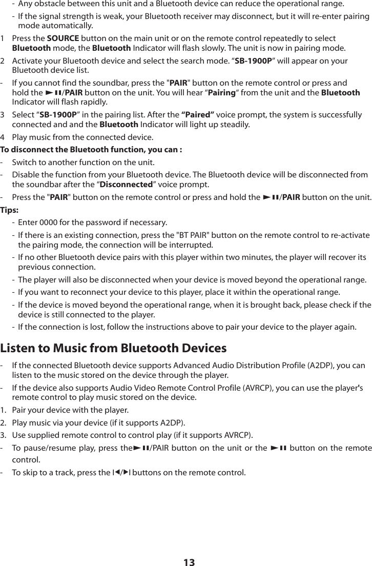 13-  Any obstacle between this unit and a Bluetooth device can reduce the operational range.-  If the signal strength is weak, your Bluetooth receiver may disconnect, but it will re-enter pairing mode automatically.1   Press the SOURCE button on the main unit or on the remote control repeatedly to select Bluetooth mode, the Bluetooth Indicator will flash slowly. The unit is now in pairing mode. 2  Activate your Bluetooth device and select the search mode. &ldquo;SB-1900P&rdquo; will appear on your Bluetooth device list.-  If you cannot find the soundbar, press the "PAIR" button on the remote control or press and hold the BF/PAIR button on the unit. You will hear &ldquo;Pairing&ldquo; from the unit and the Bluetooth Indicator will flash rapidly.3   Select &ldquo;SB-1900P&rdquo; in the pairing list. After the &ldquo;Paired&rdquo; voice prompt, the system is successfully connected and and the Bluetooth Indicator will light up steadily.4  Play music from the connected device.To disconnect the Bluetooth function, you can :-   Switch to another function on the unit.-   Disable the function from your Bluetooth device. The Bluetooth device will be disconnected from the soundbar after the &ldquo;Disconnected&rdquo; voice prompt.-   Press the "PAIR" button on the remote control or press and hold the BF/PAIR button on the unit. Tips:-  Enter 0000 for the password if necessary.-  If there is an existing connection, press the "BT PAIR" button on the remote control to re-activate the pairing mode, the connection will be interrupted.-  If no other Bluetooth device pairs with this player within two minutes, the player will recover its previous connection.-  The player will also be disconnected when your device is moved beyond the operational range.-  If you want to reconnect your device to this player, place it within the operational range.-  If the device is moved beyond the operational range, when it is brought back, please check if the device is still connected to the player.-  If the connection is lost, follow the instructions above to pair your device to the player again.Listen to Music from Bluetooth Devices-  If the connected Bluetooth device supports Advanced Audio Distribution Profile (A2DP), you can listen to the music stored on the device through the player. -  If the device also supports Audio Video Remote Control Profile (AVRCP), you can use the player's remote control to play music stored on the device. 1.  Pair your device with the player.2.  Play music via your device (if it supports A2DP).3.  Use supplied remote control to control play (if it supports AVRCP).-  To pause/resume play, press theBF/PAIR button on the unit or the BF button on the remote control.-  To skip to a track, press the I/I buttons on the remote control.