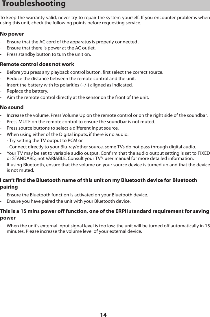 14TroubleshootingTo keep the warranty valid, never try to repair the system yourself. If you encounter problems when using this unit, check the following points before requesting service.No power-  Ensure that the AC cord of the apparatus is properly connected .-  Ensure that there is power at the AC outlet.-  Press standby button to turn the unit on.Remote control does not work-  Before you press any playback control button, first select the correct source.-  Reduce the distance between the remote control and the unit.-  Insert the battery with its polarities (+/-) aligned as indicated.-  Replace the battery.-  Aim the remote control directly at the sensor on the front of the unit.No sound-  Increase the volume. Press Volume Up on the remote control or on the right side of the soundbar.-  Press MUTE on the remote control to ensure the soundbar is not muted.-  Press source buttons to select a different input source.-  When using either of the Digital inputs, if there is no audio:  - Try setting the TV output to PCM or  - Connect directly to your Blu-ray/other source, some TVs do not pass through digital audio.-  Your TV may be set to variable audio output. Confirm that the audio output setting is set to FIXED or STANDARD, not VARIABLE. Consult your TV&rsquo;s user manual for more detailed information.-  If using Bluetooth, ensure that the volume on your source device is turned up and that the device is not muted.I can&rsquo;t find the Bluetooth name of this unit on my Bluetooth device for Bluetooth pairing-  Ensure the Bluetooth function is activated on your Bluetooth device.-  Ensure you have paired the unit with your Bluetooth device.This is a 15 mins power off function, one of the ERPII standard requirement for saving power-   When the unit's external input signal level is too low, the unit will be turned off automatically in 15 minutes. Please increase the volume level of your external device.