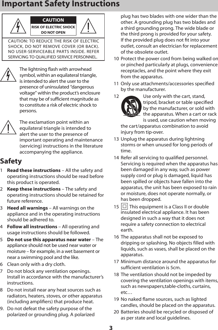3Important Safety InstructionsCAUTIONCAUTION: TO REDUCE THE RISK OF ELECTRIC SHOCK, DO NOT REMOVE COVER (OR BACK). NO USER-SERVICEABLE PARTS INSIDE. REFER SERVICING TO QUALIFIED SERVICE PERSONNEL.RISK OF ELECTRIC SHOCK DO NOT OPENThe lightning flash with arrowhead symbol, within an equilateral triangle, is intended to alert the user to the presence of uninsulated &ldquo;dangerous voltage&rdquo; within the product&rsquo;s enclosure that may be of sufficient magnitude as to constitute a risk of electric shock to persons. The exclamation point within an equilateral triangle is intended to alert the user to the presence of important operating and maintenance (servicing) instructions in the literature accompanying the appliance. Safety1  Read these instructions &ndash; All the safety and operating instructions should be read before this product is operated. 2  Keep these instructions &ndash; The safety and operating instructions should be retained for future reference. 3  Heed all warnings &ndash; All warnings on the appliance and in the operating instructions should be adhered to. 4  Follow all instructions &ndash; All operating and usage instructions should be followed. 5  Do not use this apparatus near water &ndash; The appliance should not be used near water or moisture &ndash; for example, in a wet basement or near a swimming pool and the like.6  Clean only with a dry cloth.7  Do not block any ventilation openings. Install in accordance with the manufacturer&rsquo;s instructions.8  Do not install near any heat sources such as radiators, heaters, stoves, or other apparatus (including ampliers) that produce heat. 9.  Do not defeat the safety purpose of the polarized or grounding plug. A polarized plug has two blades with one wider than the other. A grounding plug has two blades and a third grounding prong. The wide blade or the third prong is provided for your safety. If the provided plug does not t into your outlet, consult an electrician for replacement of the obsolete outlet.10  Protect the power cord from being walked on or pinched particularly at plugs, convenience receptacles, and the point where they exit from the apparatus.11  Only use attachments/accessories specied  by the manufacturer.12  Use only with the cart, stand, tripod, bracket or table specied by the manufacturer, or sold with the apparatus. When a cart or rack is used, use caution when moving the cart/apparatus combination to avoid injury from tip-over.13  Unplug the apparatus during lightning storms or when unused for long periods of time.14  Refer all servicing to qualied personnel. Servicing is required when the apparatus has been damaged in any way, such as power supply cord or plug is damaged, liquid has been spilled or objects have fallen into the apparatus, the unit has been exposed to rain or moisture, does not operate normally, or has been dropped.15   This equipment is a Class II or double insulated electrical appliance. It has been designed in such a way that it does not require a safety connection to electrical earth.16  The apparatus shall not be exposed to dripping or splashing. No objects filled with liquids, such as vases, shall be placed on the apparatus.17  Minimum distance around the apparatus for sufficient ventilation is 5cm.18  The ventilation should not be impeded by covering the ventilation openings with items, such as newspapers,table-cloths, curtains, etc&hellip;19  No naked flame sources, such as lighted candles, should be placed on the apparatus.20  Batteries should be recycled or disposed of as per state and local guidelines.