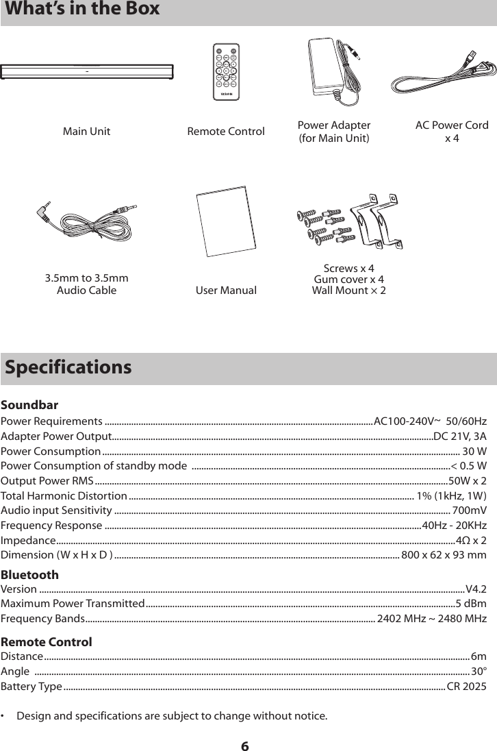 6Main Unit Remote ControlUser ManualPower Adapter(for Main Unit)3.5mm to 3.5mmAudio CableScrews x 4Gum cover x 4Wall Mount &times; 2What&rsquo;s in the BoxAC Power Cordx 4SpecificationsSoundbarPower Requirements ...............................................................................................................AC100-240V~  50/60HzAdapter Power Output.....................................................................................................................................DC 21V, 3APower Consumption .................................................................................................................................................... 30 WPower Consumption of standby mode  ...........................................................................................................< 0.5 WOutput Power RMS ..................................................................................................................................................50W x 2Total Harmonic Distortion ...................................................................................................................... 1% (1kHz, 1W)Audio input Sensitivity ........................................................................................................................................... 700mVFrequency Response ...................................................................................................................................40Hz - 20KHzImpedance ..................................................................................................................................................................... 4&Omega; x 2Dimension (W x H x D ) ...................................................................................................................... 800 x 62 x 93 mmBluetoothVersion ................................................................................................................................................................................V4.2Maximum Power Transmitted ................................................................................................................................5 dBmFrequency Bands ........................................................................................................................ 2402 MHz ~ 2480 MHzRemote ControlDistance ................................................................................................................................................................................ 6mAngle  .................................................................................................................................................................................... 30&deg;Battery Type .............................................................................................................................................................. CR 2025&bull;  Design and specifications are subject to change without notice.