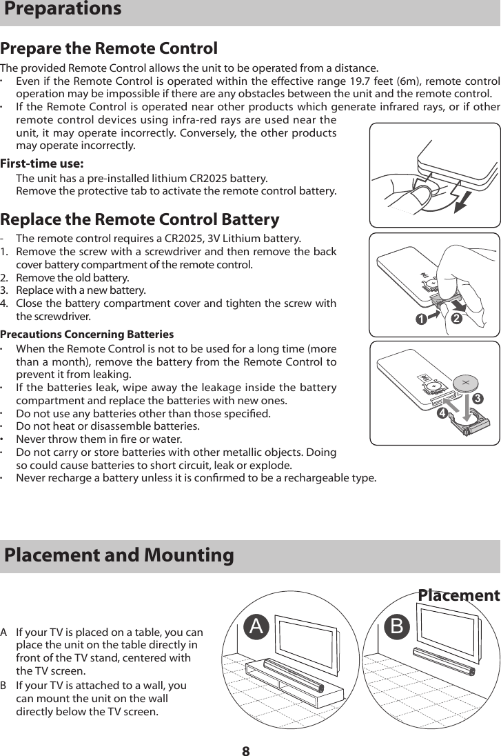 8PreparationsPrepare the Remote ControlThe provided Remote Control allows the unit to be operated from a distance. &bull;  Even if the Remote Control is operated within the effective range 19.7 feet (6m), remote control operation may be impossible if there are any obstacles between the unit and the remote control. &bull;  If the Remote Control is operated near other products which generate infrared rays, or if other remote control devices using infra-red rays are used near the unit, it may operate incorrectly. Conversely, the other products may operate incorrectly. First-time use:The unit has a pre-installed lithium CR2025 battery. Remove the protective tab to activate the remote control battery.Replace the Remote Control Battery-  The remote control requires a CR2025, 3V Lithium battery.1.   Remove the screw with a screwdriver and then remove the back cover battery compartment of the remote control.2.   Remove the old battery.3.   Replace with a new battery.4.   Close the battery compartment cover and tighten the screw with the screwdriver.Precautions Concerning Batteries&bull; When the Remote Control is not to be used for a long time (more than a month), remove the battery from the Remote Control to prevent it from leaking.&bull; If the batteries leak, wipe away the leakage inside the battery compartment and replace the batteries with new ones.&bull;  Do not use any batteries other than those specied. &bull;  Do not heat or disassemble batteries. &bull;  Never throw them in re or water.&bull;  Do not carry or store batteries with other metallic objects. Doing so could cause batteries to short circuit, leak or explode.&bull;  Never recharge a battery unless it is conrmed to be a rechargeable type. 1243Placement and MountingPlacementA BA  If your TV is placed on a table, you can place the unit on the table directly in front of the TV stand, centered with the TV screen.B   If your TV is attached to a wall, you can mount the unit on the wall directly below the TV screen.