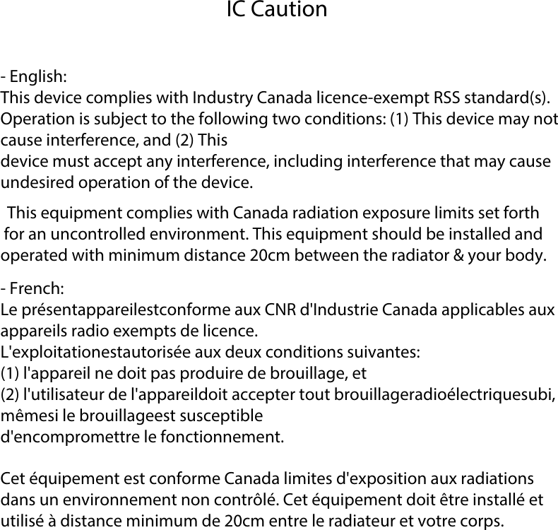 IC Caution- English:This device complies with Industry Canada licence-exempt RSS standard(s).Operation is subject to the following two conditions: (1) This device may not cause interference, and (2) Thisdevice must accept any interference, including interference that may cause undesired operation of the device.This equipment complies with Canada radiation exposure limits set forth for an uncontrolled environment. This equipment should be installed and operated with minimum distance 20cm between the radiator &amp; your body. - French:Le pr&eacute;sentappareilestconforme aux CNR d'Industrie Canada applicables aux appareils radio exempts de licence.L'exploitationestautoris&eacute;e aux deux conditions suivantes:(1) l'appareil ne doit pas produire de brouillage, et(2) l'utilisateur de l'appareildoit accepter tout brouillageradio&eacute;lectriquesubi, m&ecirc;mesi le brouillageest susceptibled'encompromettre le fonctionnement.Cet &eacute;quipement est conforme Canada limites d'exposition aux radiations dans un environnement non contr&ocirc;l&eacute;. Cet &eacute;quipement doit &ecirc;tre install&eacute; et utilis&eacute; &agrave; distance minimum de 20cm entre le radiateur et votre corps. 
