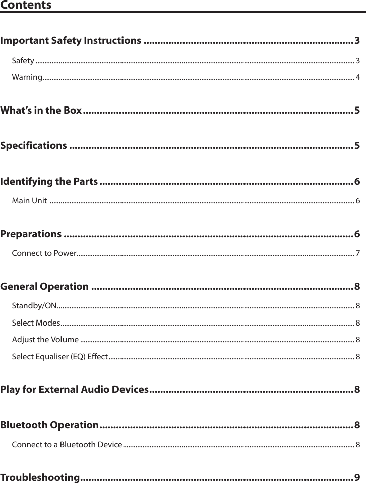 ContentsImportant Safety Instructions ............................................................................3Safety ................................................................................................................................................................................... 3Warning ............................................................................................................................................................................... 4What&rsquo;s in the Box ..................................................................................................5Specifications .......................................................................................................5Identifying the Parts ............................................................................................6Main Unit  ........................................................................................................................................................................... 6Preparations .........................................................................................................6Connect to Power ............................................................................................................................................................ 7General Operation ...............................................................................................8Standby/ON ....................................................................................................................................................................... 8Select Modes ..................................................................................................................................................................... 8Adjust the Volume .......................................................................................................................................................... 8Select Equaliser (EQ) Effect .......................................................................................................................................... 8Play for External Audio Devices ..........................................................................8Bluetooth Operation ............................................................................................8Connect to a Bluetooth Device .................................................................................................................................. 8Troubleshooting ...................................................................................................9