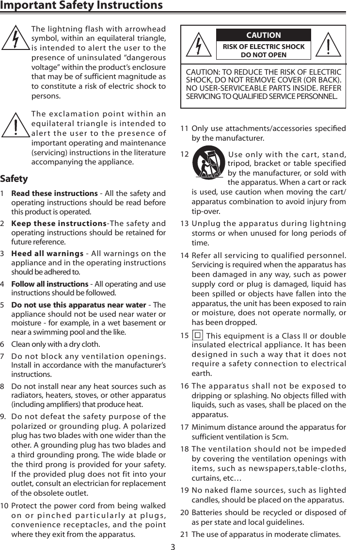 3Important Safety InstructionsCAUTIONCAUTION: TO REDUCE THE RISK OF ELECTRIC SHOCK, DO NOT REMOVE COVER (OR BACK). NO USER-SERVICEABLE PARTS INSIDE. REFER SERVICING TO QUALIFIED SERVICE PERSONNEL.RISK OF ELECTRIC SHOCK DO NOT OPENThe lightning flash with arrowhead symbol, within an equilateral triangle, is intended to alert the user to the presence of uninsulated &ldquo;dangerous voltage&rdquo; within the product&rsquo;s enclosure that may be of sufficient magnitude as to constitute a risk of electric shock to persons. The exclamation point within an equilateral triangle is intended to alert the user to the presence of important operating and maintenance (servicing) instructions in the literature accompanying the appliance. Safety1  Read these instructions - All the safety and operating instructions should be read before this product is operated. 2  Keep these instructions-The safety and operating instructions should be retained for future reference. 3  Heed all warnings - All warnings on the appliance and in the operating instructions should be adhered to. 4  Follow all instructions - All operating and use instructions should be followed. 5  Do not use this apparatus near water - The appliance should not be used near water or moisture - for example, in a wet basement or near a swimming pool and the like.6  Clean only with a dry cloth.7  Do not block any ventilation openings. Install in accordance with the manufacturer&rsquo;s instructions.8  Do not install near any heat sources such as radiators, heaters, stoves, or other apparatus (including amplifiers) that produce heat. 9.  Do not defeat the safety purpose of the polarized or grounding plug. A polarized plug has two blades with one wider than the other. A grounding plug has two blades and a third grounding prong. The wide blade or the third prong is provided for your safety. If the provided plug does not fit into your outlet, consult an electrician for replacement of the obsolete outlet.10 Protect the power cord from being walked on or pinched particularly at plugs, convenience receptacles, and the point where they exit from the apparatus.11 Onlyuse attachments/accessories speciedby the manufacturer.12  Use only with the cart, stand, tripod, bracket or table specified by the manufacturer, or sold with the apparatus. When a cart or rack is used, use caution when moving the cart/apparatus combination to avoid injury from tip-over.13 Unplug the apparatus during lightning storms or when unused for long periods of time.14 Refer all servicing to qualified personnel. Servicing is required when the apparatus has been damaged in any way, such as power supply cord or plug is damaged, liquid has been spilled or objects have fallen into the apparatus, the unit has been exposed to rain or moisture, does not operate normally, or has been dropped.15   This equipment is a Class II or double insulated electrical appliance. It has been designed in such a way that it does not require a safety connection to electrical earth.16 The apparatus shall not be exposed to dripping or splashing. No objects filled with liquids, such as vases, shall be placed on the apparatus.17 Minimum distance around the apparatus for sufficient ventilation is 5cm.18 The ventilation should not be impeded by covering the ventilation openings with items, such as newspapers,table-cloths, curtains, etc&hellip;19 No naked flame sources, such as lighted candles, should be placed on the apparatus.20 Batteries should be recycled or disposed of as per state and local guidelines.21  The use of apparatus in moderate climates.
