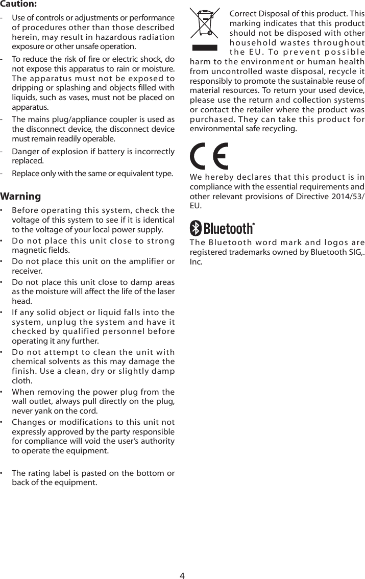 4Caution:-   Use of controls or adjustments or performance of procedures other than those described herein, may result in hazardous radiation exposure or other unsafe operation.- Toreducetheriskofreorelectric shock,donot expose this apparatus to rain or moisture. The apparatus must not be exposed to dripping or splashing and objects filled with liquids, such as vases, must not be placed on apparatus.-   The mains plug/appliance coupler is used as the disconnect device, the disconnect device must remain readily operable.-   Danger of explosion if battery is incorrectly replaced.-   Replace only with the same or equivalent type.Warning&bull;   Before operating this system, check the voltage of this system to see if it is identical to the voltage of your local power supply.&bull;   Do not place this unit close to strong magnetic fields.&bull;   Do not place this unit on the amplifier or receiver.&bull;   Do not place this unit close to damp areas as the moisture will affect the life of the laser head.&bull;   If any solid object or liquid falls into the system, unplug the system and have it checked by qualified personnel before operating it any further.&bull;   Do not attempt to clean the unit with chemical solvents as this may damage the finish. Use a clean, dry or slightly damp cloth.&bull;   When removing the power plug from the wall outlet, always pull directly on the plug, never yank on the cord.&bull;   Changes or modifications to this unit not expressly approved by the party responsible for compliance will void the user&rsquo;s authority to operate the equipment.&bull;   The rating label is pasted on the bottom or back of the equipment.Correct Disposal of this product. This marking indicates that this product should not be disposed with other household wastes throughout the EU. To prevent possible harm to the environment or human health from uncontrolled waste disposal, recycle it responsibly to promote the sustainable reuse of material resources. To return your used device, please use the return and collection systems or contact the retailer where the product was purchased. They can take this product for environmental safe recycling.We hereby declares that this product is in compliance with the essential requirements and other relevant provisions of Directive 2014/53/EU.The Bluetooth word mark and logos are registered trademarks owned by Bluetooth SIG,. Inc.