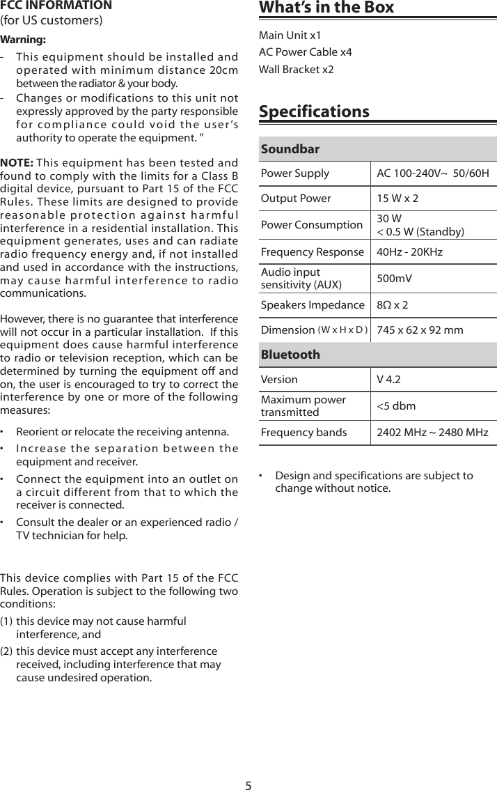 5What&rsquo;s in the BoxMain Unit x1AC Power Cable x4Wall Bracket x2&bull;  Design and specifications are subject to change without notice.SpecificationsSoundbarPower Supply AC 100-240V~  50/60HOutput Power 15 W x 2 Power Consumption 30 W < 0.5 W (Standby)Frequency Response 40Hz - 20KHzAudio input sensitivity (AUX)  500mVSpeakers Impedance 8&Omega;x2Dimension (W x H x D ) 745 x 62 x 92 mmBluetoothVersion V 4.2Maximum power transmitted <5 dbmFrequency bands 2402 MHz ~ 2480 MHzFCC INFORMATION(for US customers)Warning: - This equipment should be installed andoperated with minimum distance 20cmbetween the radiator &amp; your body.- Changes or modifications to this unit notexpressly approved by the party responsible for compliance could void the user&rsquo;sauthority to operate the equipment. &rdquo;NOTE: This equipment has been tested and found to comply with the limits for a Class B digital device, pursuant to Part 15 of the FCC Rules. These limits are designed to provide reasonable protection against harmful interference in a residential installation. This equipment generates, uses and can radiate radio frequency energy and, if not installed and used in accordance with the instructions, may cause harmful interference to radio communications. However, there is no guarantee that interference will not occur in a particular installation.  If this equipment does cause harmful interference to radio or television reception, which can be determined by turning the equipment off and on, the user is encouraged to try to correct the interference by one or more of the following measures:&bull;  Reorient or relocate the receiving antenna. &bull; Increase the separation between theequipment and receiver. &bull; Connect the equipment into an outlet ona circuit different from that to which thereceiver is connected. &bull; Consult the dealer or an experienced radio /TV technician for help. This device complies with Part 15 of the FCC Rules. Operation is subject to the following two conditions:(1) this device may not cause harmful interference, and (2) this device must accept any interference received, including interference that may cause undesired operation. 