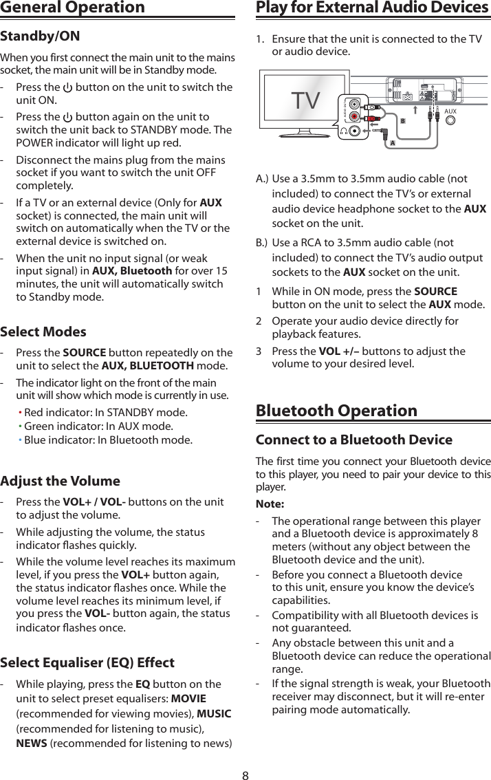 8General OperationStandby/ONWhen you first connect the main unit to the mains socket, the main unit will be in Standby mode.-  Press the   button on the unit to switch the unit ON.-  Press the   button again on the unit to switch the unit back to STANDBY mode. The POWER indicator will light up red.-  Disconnect the mains plug from the mains socket if you want to switch the unit OFF completely.-  If a TV or an external device (Only for AUXsocket) is connected, the main unit will switch on automatically when the TV or the external device is switched on.-  When the unit no input signal (or weak input signal) in AUX, Bluetooth for over 15 minutes, the unit will automatically switch to Standby mode.Select Modes-  Press the SOURCE button repeatedly on the unit to select the AUX, BLUETOOTH mode.-  The indicator light on the front of the main unit will show which mode is currently in use.&bull; Red indicator: In STANDBY mode.&bull; Green indicator: In AUX mode.&bull; Blue indicator: In Bluetooth mode.Adjust the Volume-  Press the VOL+ / VOL- buttons on the unit to adjust the volume.-  While adjusting the volume, the status indicatorashesquickly.-  While the volume level reaches its maximum level, if you press the VOL+ button again, thestatusindicatorashesonce.Whilethevolume level reaches its minimum level, if you press the VOL- button again, the status indicatorashesonce.Select Equaliser (EQ) Effect-  While playing, press the EQ button on the unit to select preset equalisers: MOVIE(recommended for viewing movies), MUSIC (recommended for listening to music), NEWS (recommended for listening to news)Play for External Audio Devices1.  Ensure that the unit is connected to the TV or audio device.TVABAUXA.) Use a 3.5mm to 3.5mm audio cable (not included) to connect the TV&rsquo;s or external audio device headphone socket to the AUX socket on the unit.B.)  Use a RCA to 3.5mm audio cable (not included) to connect the TV&rsquo;s audio output sockets to the AUX socket on the unit.1  While in ON mode, press the SOURCE button on the unit to select the AUX mode.2  Operate your audio device directly for playback features.3  Press the VOL +/&ndash; buttons to adjust the volume to your desired level.Bluetooth OperationConnect to a Bluetooth DeviceThe first time you connect your Bluetooth device to this player, you need to pair your device to this player.Note:-  The operational range between this player and a Bluetooth device is approximately 8 meters (without any object between the Bluetooth device and the unit).-  Before you connect a Bluetooth device to this unit, ensure you know the device&rsquo;s capabilities.-  Compatibility with all Bluetooth devices is not guaranteed.-  Any obstacle between this unit and a Bluetooth device can reduce the operational range.-  If the signal strength is weak, your Bluetooth receiver may disconnect, but it will re-enter pairing mode automatically.