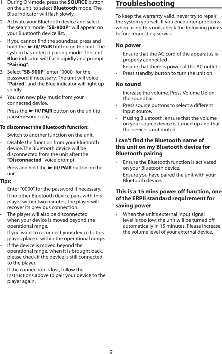 91   During ON mode, press the SOURCE button on the unit  to select Bluetooth mode. The Blue indicator will flash slowly.2  Activate your Bluetooth device and select the search mode. &ldquo;SB-900P&rdquo; will appear on your Bluetooth device list.-  If you cannot find the soundbar, press and hold the BF/ PAIR button on the unit. The system has entered pairing mode. The unit' Blue indicator will flash rapidly and prompt &ldquo;Pairing&ldquo;.3   Select &ldquo;SB-900P&rdquo; enter &ldquo;0000&rdquo; for the password if necessary. The unit will voice &ldquo;Paired&rdquo; and the Blue indicator will light up solidly.4  You can now play music from your connected device.-  Press the BF/ PAIR button on the unit to pause/resume play.To disconnect the Bluetooth function:-  Switch to another function on the unit.-  Disable the function from your Bluetooth device.The Bluetooth device will be disconnected from the unit after the &ldquo;Disconnected&rdquo; voice prompt.-  Press and hold the BF/ PAIR button on the unit.Tips:-  Enter "0000" for the password if necessary.-  If no other Bluetooth device pairs with this player within two minutes, the player will recover its previous connection.-  The player will also be disconnected when your device is moved beyond the operational range.-  If you want to reconnect your device to this player, place it within the operational range.-  If the device is moved beyond the operational range, when it is brought back, please check if the device is still connected to the player.-  If the connection is lost, follow the instructions above to pair your device to the player again.TroubleshootingTo keep the warranty valid, never try to repair the system yourself. If you encounter problems when using this unit, check the following points before requesting service.No power-  Ensure that the AC cord of the apparatus is properly connected .-  Ensure that there is power at the AC outlet.-  Press standby button to turn the unit on.No sound-  Increase the volume. Press Volume Up on the soundbar.-  Press source buttons to select a different input source.-  If using Bluetooth, ensure that the volume on your source device is turned up and that the device is not muted.I can&rsquo;t find the Bluetooth name of this unit on my Bluetooth device for Bluetooth pairing-  Ensure the Bluetooth function is activated on your Bluetooth device.-  Ensure you have paired the unit with your Bluetooth device.This is a 15 mins power off function, one of the ERPII standard requirement for saving power-  When the unit's external input signal level is too low, the unit will be turned off automatically in 15 minutes. Please increase the volume level of your external device.