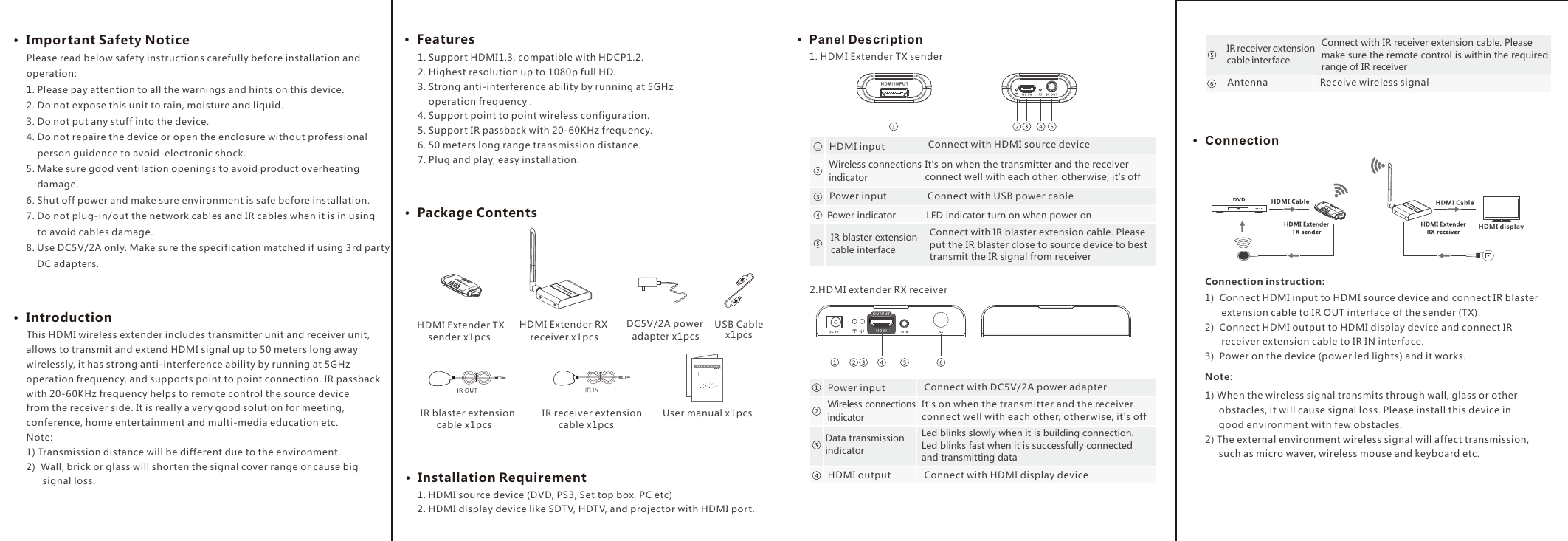 1. Support HDMI1.3, compatible with HDCP1.2.2. Highest resolution up to 1080p full HD.3. Strong anti-interference ability by running at 5GHz     operation frequency .4. Support point to point wireless configuration. 5. Support IR passback with 20-60KHz frequency.6. 50 meters long range transmission distance.  7. Plug and play, easy installation.&middot;  Package Contents&middot;  Important Safety Notice &middot;  Introduction&middot;  Features&middot;  Installation Requirement&middot;  Panel Description&middot;  ConnectionHDMI displayHDMI Extender TX     sender x1pcsHDMI Extender RX     receiver x1pcs DC5V/2A power   adapter x1pcs  IR blaster extension        cable x1pcs IR receiver extension        cable x1pcs User manual x1pcs        This HDMI wireless extender includes transmitter unit and receiver unit, allows to transmit and extend HDMI signal up to 50 meters long away wirelessly, it has strong anti-interference ability by running at 5GHz operation frequency, and supports point to point connection. IR passback with 20-60KHz frequency helps to remote control the source device from the receiver side. It is really a very good solution for meeting, conference, home entertainment and multi-media education etc.Note:1) Transmission distance will be different due to the environment.2)  Wall, brick or glass will shorten the signal cover range or cause big       signal loss.1. HDMI source device (DVD, PS3, Set top box, PC etc)2. HDMI display device like SDTV, HDTV, and projector with HDMI port.1. HDMI Extender TX sender2.HDMI extender RX receiver Connection instruction:1)  Connect HDMI input to HDMI source device and connect IR blaster       extension cable to IR OUT interface of the sender (TX).2)  Connect HDMI output to HDMI display device and connect IR      receiver extension cable to IR IN interface.3)  Power on the device (power led lights) and it works.1) When the wireless signal transmits through wall, glass or other     obstacles, it will cause signal loss. Please install this device in     good environment with few obstacles.2) The external environment wireless signal will affect transmission,      such as micro waver, wireless mouse and keyboard etc.  Note: Please read below safety instructions carefully before installation and operation:1. Please pay attention to all the warnings and hints on this device. 2. Do not expose this unit to rain, moisture and liquid. 3. Do not put any stuff into the device.4. Do not repaire the device or open the enclosure without professional    person guidence to avoid  electronic shock.5. Make sure good ventilation openings to avoid product overheating     damage.6. Shut off power and make sure environment is safe before installation.7. Do not plug-in/out the network cables and IR cables when it is in using     to avoid cables damage.8. Use DC5V/2A only. Make sure the specification matched if using 3rd party     DC adapters.IR blaster extension cable interfaceConnect with IR blaster extension cable. Please put the IR blaster close to source device to best transmit the IR signal from receiverConnect with HDMI source deviceHDMI inputConnect with HDMI display deviceHDMI outputWireless connections  indicatorIt&rsquo;s on when the transmitter and the receiver connect well with each other, otherwise, it&rsquo;s offConnect with USB power cablePower inputPower indicator LED indicator turn on when power on Wireless connections  indicatorIt&rsquo;s on when the transmitter and the receiver connect well with each other, other wise, it&rsquo;s offConnect with DC5V/2A power adapterPower inputData transmission indicatorLed blinks slowly when it is building connection. Led blinks fast when it is successfully connected and transmitting data Receive wireless signalAntennaUSB Cable x1pcsIR receiver extension cable interfaceConnect with IR receiver extension cable. Please make sure the remote control is within the required range of IR receiver