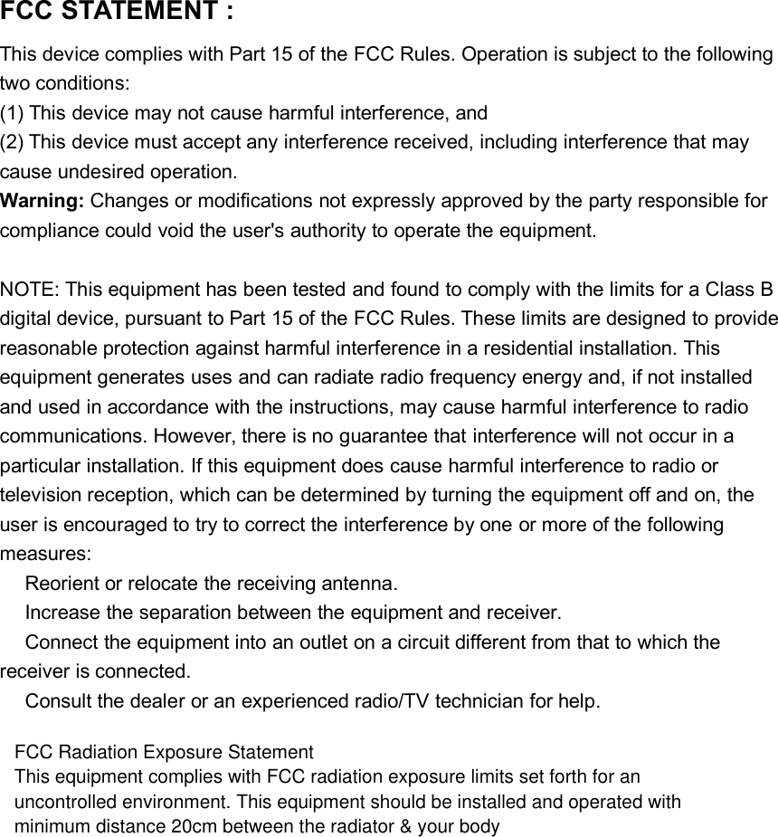 FCC STATEMENT :This device complies with Part 15 of the FCC Rules. Operation is subject to the followingtwo conditions:(1) This device may not cause harmful interference, and(2) This device must accept any interference received, including interference that maycause undesired operation.Warning: Changes or modifications not expressly approved by the party responsible forcompliance could void the user's authority to operate the equipment.NOTE: This equipment has been tested and found to comply with the limits for a Class Bdigital device, pursuant to Part 15 of the FCC Rules. These limits are designed to providereasonable protection against harmful interference in a residential installation. Thisequipment generates uses and can radiate radio frequency energy and, if not installedand used in accordance with the instructions, may cause harmful interference to radiocommunications. However, there is no guarantee that interference will not occur in aparticular installation. If this equipment does cause harmful interference to radio ortelevision reception, which can be determined by turning the equipment off and on, theuser is encouraged to try to correct the interference by one or more of the followingmeasures:Reorient or relocate the receiving antenna.Increase the separation between the equipment and receiver.Connect the equipment into an outlet on a circuit different from that to which thereceiver is connected.Consult the dealer or an experienced radio/TV technician for help.FCC Radiation Exposure StatementThis equipment complies with FCC radiation exposure limits set forth for anuncontrolled environment. This equipment should be installed and operated withminimum distance 20cm between the radiator &amp; your body