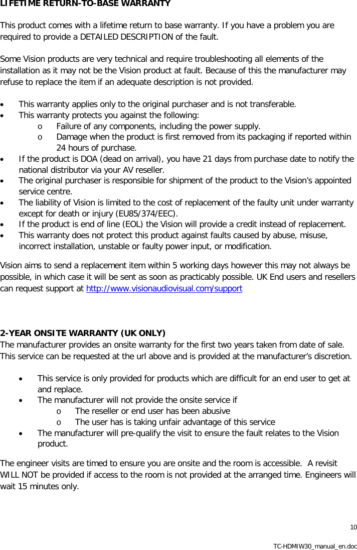 10 TC-HDMIW30_manual_en.doc LIFETIME RETURN-TO-BASE WARRANTY This product comes with a lifetime return to base warranty. If you have a problem you are required to provide a DETAILED DESCRIPTION of the fault.  Some Vision products are very technical and require troubleshooting all elements of the installation as it may not be the Vision product at fault. Because of this the manufacturer may refuse to replace the item if an adequate description is not provided.  &bull; This warranty applies only to the original purchaser and is not transferable.  &bull; This warranty protects you against the following: o Failure of any components, including the power supply. o Damage when the product is first removed from its packaging if reported within 24 hours of purchase. &bull; If the product is DOA (dead on arrival), you have 21 days from purchase date to notify the national distributor via your AV reseller.  &bull; The original purchaser is responsible for shipment of the product to the Vision&rsquo;s appointed service centre. &bull; The liability of Vision is limited to the cost of replacement of the faulty unit under warranty except for death or injury (EU85/374/EEC).  &bull; If the product is end of line (EOL) the Vision will provide a credit instead of replacement.  &bull; This warranty does not protect this product against faults caused by abuse, misuse, incorrect installation, unstable or faulty power input, or modification.  Vision aims to send a replacement item within 5 working days however this may not always be possible, in which case it will be sent as soon as practicably possible. UK End users and resellers can request support at http://www.visionaudiovisual.com/support  2-YEAR ONSITE WARRANTY (UK ONLY) The manufacturer provides an onsite warranty for the first two years taken from date of sale. This service can be requested at the url above and is provided at the manufacturer&rsquo;s discretion.  &bull; This service is only provided for products which are difficult for an end user to get at and replace. &bull; The manufacturer will not provide the onsite service if o The reseller or end user has been abusive o The user has is taking unfair advantage of this service &bull; The manufacturer will pre-qualify the visit to ensure the fault relates to the Vision product.  The engineer visits are timed to ensure you are onsite and the room is accessible.  A revisit WILL NOT be provided if access to the room is not provided at the arranged time. Engineers will wait 15 minutes only. 