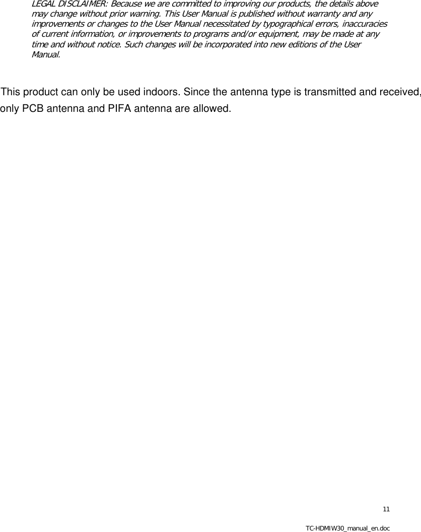 11 TC-HDMIW30_manual_en.doc   LEGAL DISCLAIMER: Because we are committed to improving our products, the details above may change without prior warning. This User Manual is published without warranty and any improvements or changes to the User Manual necessitated by typographical errors, inaccuracies of current information, or improvements to programs and/or equipment, may be made at any time and without notice. Such changes will be incorporated into new editions of the User Manual.  This product can only be used indoors. Since the antenna type is transmitted and received,only PCB antenna and PIFA antenna are allowed.