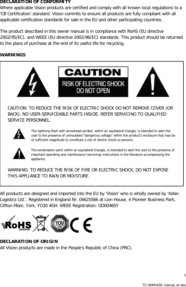 2 TC-HDMIW30_manual_en.doc DECLARATION OF CONFORMITY Where applicable Vision products are certified and comply with all known local regulations to a &lsquo;CB Certification&rsquo; standard. Vision commits to ensure all products are fully compliant with all applicable certification standards for sale in the EU and other participating countries. The product described in this owner manual is in compliance with RoHS (EU directive 2002/95/EC), and WEEE (EU directive 2002/96/EC) standards. This product should be returned to the place of purchase at the end of its useful life for recycling. WARNINGS  CAUTION: TO REDUCE THE RISK OF ELECTRIC SHOCK DO NOT REMOVE COVER (OR BACK). NO USER-SERVICEABLE PARTS INSIDE. REFER SERVICING TO QUALIFIED SERVICE PERSONNEL. The lightning flash with arrowhead symbol, within an equilateral triangle, is intended to alert the user to the presence of uninsulated &ldquo;dangerous voltage&rdquo; within the product&rsquo;s enclosure that may be of sufficient magnitude to constitute a risk of electric shock to persons.  The exclamation point within an equilateral triangle, is intended to alert the user to the presence of important operating and maintenance (servicing) instructions in the literature accompanying the appliance. WARNING: TO REDUCE THE RISK OF FIRE OR ELECTRIC SHOCK, DO NOT EXPOSE THIS APPLIANCE TO RAIN OR MOISTURE.  All products are designed and imported into the EU by &lsquo;Vision&rsquo; who is wholly owned by &lsquo;Azlan Logistics Ltd.&rsquo;, Registered in England Nr. 04625566 at Lion House, 4 Pioneer Business Park, Clifton Moor, York, YO30 4GH. WEEE Registration: GD0046SY      DECLARATION OF ORIGIN  All Vision products are made in the People&rsquo;s Republic of China (PRC). 