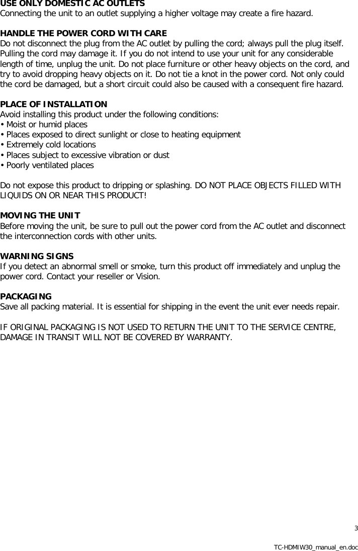 3 TC-HDMIW30_manual_en.doc USE ONLY DOMESTIC AC OUTLETS Connecting the unit to an outlet supplying a higher voltage may create a fire hazard.  HANDLE THE POWER CORD WITH CARE Do not disconnect the plug from the AC outlet by pulling the cord; always pull the plug itself. Pulling the cord may damage it. If you do not intend to use your unit for any considerable length of time, unplug the unit. Do not place furniture or other heavy objects on the cord, and try to avoid dropping heavy objects on it. Do not tie a knot in the power cord. Not only could the cord be damaged, but a short circuit could also be caused with a consequent fire hazard.  PLACE OF INSTALLATION Avoid installing this product under the following conditions: &bull; Moist or humid places &bull; Places exposed to direct sunlight or close to heating equipment &bull; Extremely cold locations &bull; Places subject to excessive vibration or dust &bull; Poorly ventilated places  Do not expose this product to dripping or splashing. DO NOT PLACE OBJECTS FILLED WITH LIQUIDS ON OR NEAR THIS PRODUCT!  MOVING THE UNIT Before moving the unit, be sure to pull out the power cord from the AC outlet and disconnect the interconnection cords with other units.  WARNING SIGNS If you detect an abnormal smell or smoke, turn this product off immediately and unplug the power cord. Contact your reseller or Vision.  PACKAGING Save all packing material. It is essential for shipping in the event the unit ever needs repair.  IF ORIGINAL PACKAGING IS NOT USED TO RETURN THE UNIT TO THE SERVICE CENTRE, DAMAGE IN TRANSIT WILL NOT BE COVERED BY WARRANTY.  