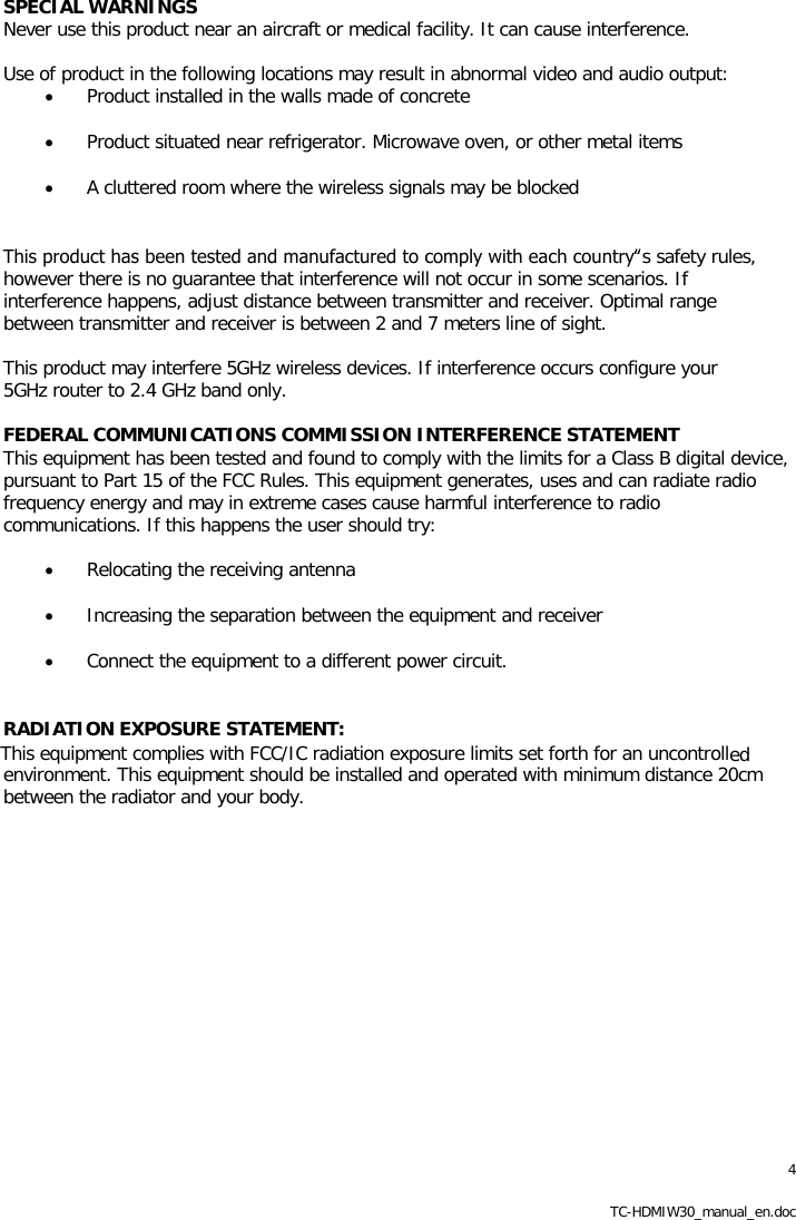 4 TC-HDMIW30_manual_en.doc SPECIAL WARNINGS Never use this product near an aircraft or medical facility. It can cause interference.  Use of product in the following locations may result in abnormal video and audio output: &bull; Product installed in the walls made of concrete &bull; Product situated near refrigerator. Microwave oven, or other metal items &bull; A cluttered room where the wireless signals may be blocked  This product has been tested and manufactured to comply with each country‟s safety rules, however there is no guarantee that interference will not occur in some scenarios. If interference happens, adjust distance between transmitter and receiver. Optimal range between transmitter and receiver is between 2 and 7 meters line of sight.  This product may interfere 5GHz wireless devices. If interference occurs configure your 5GHz router to 2.4 GHz band only.  FEDERAL COMMUNICATIONS COMMISSION INTERFERENCE STATEMENT This equipment has been tested and found to comply with the limits for a Class B digital device, pursuant to Part 15 of the FCC Rules. This equipment generates, uses and can radiate radio frequency energy and may in extreme cases cause harmful interference to radio communications. If this happens the user should try:  &bull; Relocating the receiving antenna &bull; Increasing the separation between the equipment and receiver &bull; Connect the equipment to a different power circuit.  RADIATION EXPOSURE STATEMENT: ed environment. This equipment should be installed and operated with minimum distance 20cm between the radiator and your body.              This equipment complies with FCC/IC radiation exposure limits set forth for an uncontroll