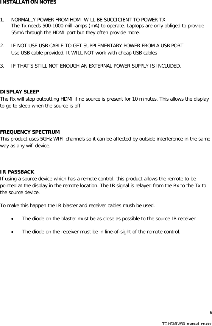 6 TC-HDMIW30_manual_en.doc INSTALLATION NOTES   1. NORMALLY POWER FROM HDMI WILL BE SUCCICIENT TO POWER TX The Tx needs 500-1000 milli-amps (mA) to operate. Laptops are only obliged to provide 55mA through the HDMI port but they often provide more. 2. IF NOT USE USB CABLE TO GET SUPPLEMENTARY POWER FROM A USB PORT Use USB cable provided. It WILL NOT work with cheap USB cables 3. IF THAT&rsquo;S STILL NOT ENOUGH AN EXTERNAL POWER SUPPLY IS INCLUDED.  DISPLAY SLEEP The Rx will stop outputting HDMI if no source is present for 10 minutes. This allows the display to go to sleep when the source is off.  FREQUENCY SPECTRUM This product uses 5GHz WIFI channels so it can be affected by outside interference in the same way as any wifi device.   IR PASSBACK If using a source device which has a remote control, this product allows the remote to be pointed at the display in the remote location. The IR signal is relayed from the Rx to the Tx to the source device.  To make this happen the IR blaster and receiver cables mush be used.  &bull; The diode on the blaster must be as close as possible to the source IR receiver.  &bull; The diode on the receiver must be in line-of-sight of the remote control. 