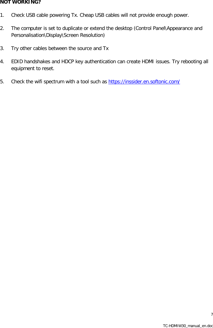 7 TC-HDMIW30_manual_en.doc NOT WORKING? 1. Check USB cable powering Tx. Cheap USB cables will not provide enough power.  2. The computer is set to duplicate or extend the desktop (Control Panel\Appearance and Personalisation\Display\Screen Resolution) 3. Try other cables between the source and Tx 4. EDID handshakes and HDCP key authentication can create HDMI issues. Try rebooting all equipment to reset. 5. Check the wifi spectrum with a tool such as https://inssider.en.softonic.com/  