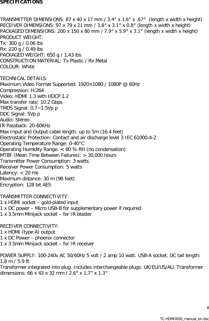 8 TC-HDMIW30_manual_en.doc SPECIFICATIONS   TRANSMITTER DIMENSIONS: 87 x 40 x 17 mm / 3.4&Prime; x 1.6&Prime; x .67&Prime;  (length x width x height) RECEIVER DIMENSIONS: 97 x 79 x 21 mm / 3.8&Prime; x 3.1&Prime; x 0.8&Prime; (length x width x height) PACKAGED DIMENSIONS: 200 x 150 x 80 mm / 7.9&Prime; x 5.9&Prime; x 3.1&Prime; (length x width x height) PRODUCT WEIGHT: Tx: 300 g / 0.06 lbs Rx: 220 g / 0.49 lbs PACKAGED WEIGHT: 650 g / 1.43 lbs CONSTRUCTION MATERIAL: Tx Plastic / Rx Metal COLOUR: White  TECHNICAL DETAILS: Maximum Video Format Supported: 1920&times;1080 / 1080P @ 60Hz Compression: H.264 Video: HDMI 1.3 with HDCP 1.2 Max transfer rate: 10.2 Gbps TMDS Signal: 0.7~1.5Vp p DDC Signal: 5Vp p Audio: Stereo IR Passback: 20-60KHz Max Input and Output cable length: up to 5m (16.4 feet) Electrostatic Protection: Contact and air discharge level 3 IEC 61000-4-2 Operating Temperature Range: 0-40&deg;C Operating Humidity Range: < 80 % RH (no condensation) MTBF (Mean Time Between Failures): > 30,000 hours Transmitter Power Consumption: 3 watts Receiver Power Consumption: 5 watts Latency: < 20 ms Maximum distance: 30 m (98 feet) Encryption: 128 bit AES  TRANSMITTER CONNECTIVITY: 1 x HDMI socket &ndash; gold-plated input 1 x DC power &ndash; Micro USB-B for supplementary power if required 1 x 3.5mm Minijack socket &ndash; for IR blaster  RECEIVER CONNECTIVITY: 1 x HDMI (type A) output 1 x DC Power &ndash; phoenix connector 1 x 3.5mm Minijack socket &ndash; for IR receiver  POWER SUPPLY: 100-240v AC 50/60Hz 5 volt / 2 amp 10 watt. USB-A socket. DC tail length: 1.8 m / 5.9 ft Transformer integrated into plug. Includes interchangeable plugs: UK/EU/US/AU. Transformer dimensions: 66 x 43 x 32 mm / 2.6&Prime; x 1.7&Prime; x 1.3&Prime;   